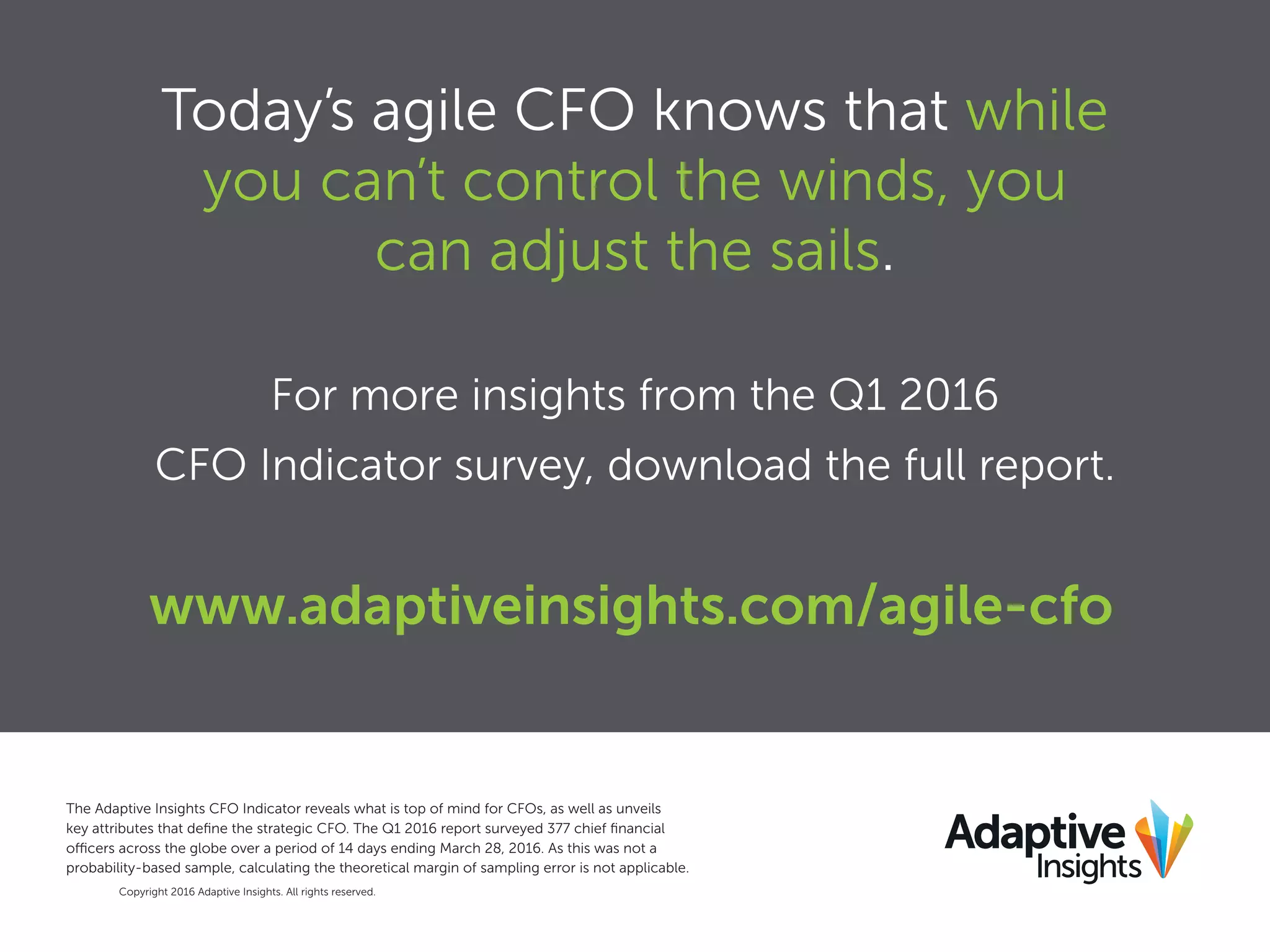 Copyright 2016 Adaptive Insights. All rights reserved.
The Adaptive Insights CFO Indicator reveals what is top of mind for CFOs, as well as unveils
key attributes that deﬁne the strategic CFO. The Q1 2016 report surveyed 377 chief ﬁnancial
officers across the globe over a period of 14 days ending March 28, 2016. As this was not a
probability-based sample, calculating the theoretical margin of sampling error is not applicable.
Today’s agile CFO knows that while
you can’t control the winds, you
can adjust the sails.
For more insights from the Q1 2016
CFO Indicator survey, download the full report.
www.adaptiveinsights.com/agile-cfo
 
