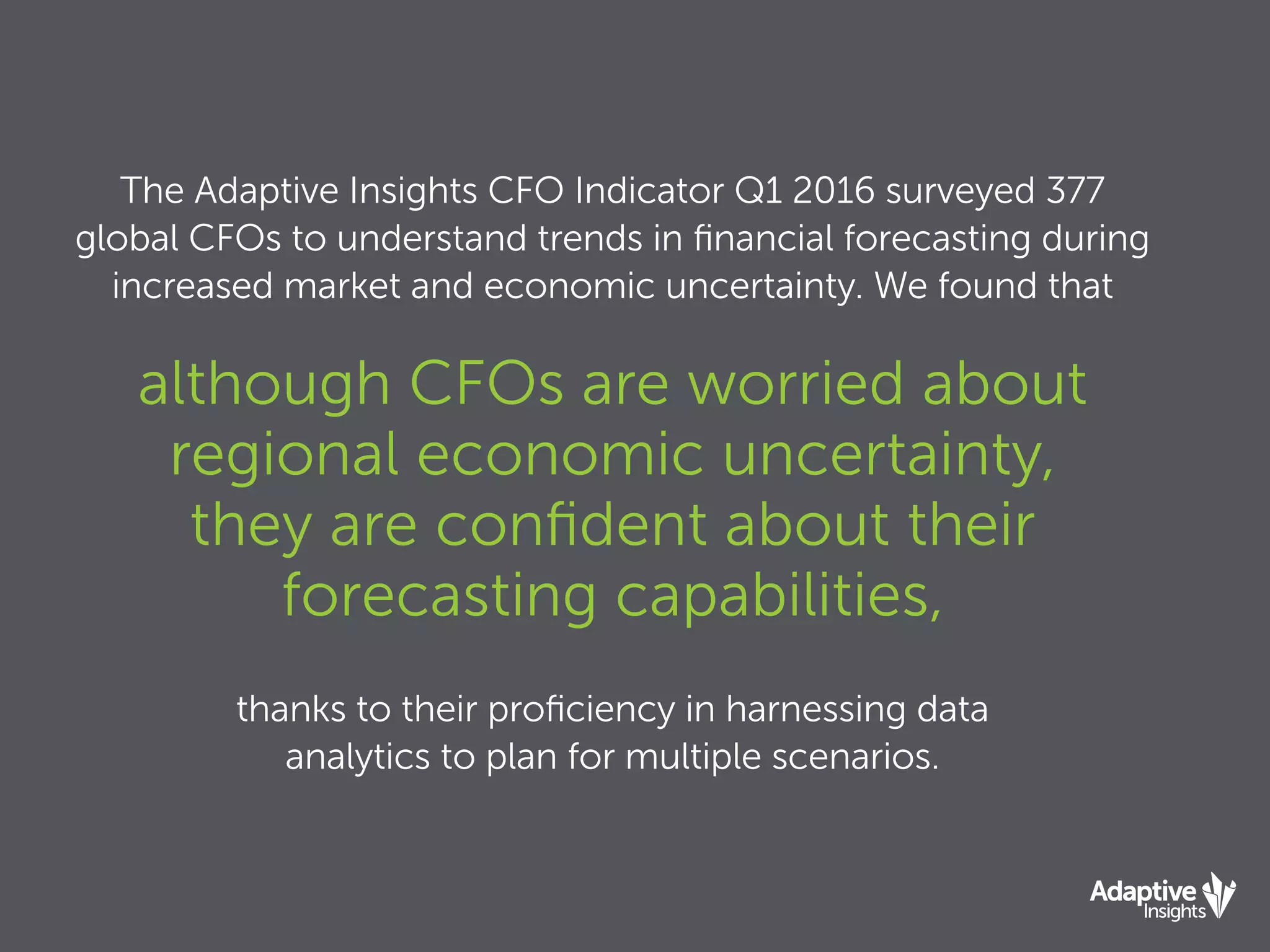 The Adaptive Insights CFO Indicator Q1 2016 surveyed 377
global CFOs to understand trends in ﬁnancial forecasting during
increased market and economic uncertainty. We found that
although CFOs are worried about
regional economic uncertainty,
they are conﬁdent about their
forecasting capabilities,
thanks to their proﬁciency in harnessing data
analytics to plan for multiple scenarios.
 