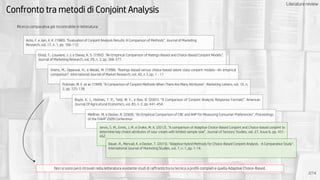Confronto tra metodi di Conjoint Analysis
2/14
Ricerca comparativa già riscontrabile in letteratura:
Non si sono però ritrovati nella letteratura esistente studi di raffronto tra la tecnica a profili completi e quella Adaptive Choice-Based.
Acito, F. e Jain, A. K. (1980). “Evaluation of Conjoint Analysis Results: A Comparison of Methods”. Journal of Marketing
Research, vol. 17, n. 1, pp. 106-112.
Elrod, T., Louviere, J. J. e Davey, K. S. (1992). “An Empirical Comparison of Ratings-Based and Choice-Based Conjoint Models”.
Journal of Marketing Research, vol. 29, n. 3, pp. 368-377.
Vriens, M., Oppewal, H., e Wedel, M. (1998). “Ratings-based versus choice-based latent class conjoint models--An empirical
comparison”. International Journal of Market Research, vol. 40, n 3, pp. 1 - 11
Pullman, M. E. et al. (1999). “A Comparison of Conjoint Methods When There Are Many Attributes”. Marketing Letters, vol. 10, n.
2, pp. 125-138.
Boyle, K. J., Holmes, T. P., Teisl, M. F., e Roe, B. (2001). “A Comparison of Conjoint Analysis Response Formats”. American
Journal Of Agricultural Economics, vol. 83, n. 2, pp. 441-454.
Meißner, M. e Decker, R. (2009). “An Empirical Comparison of CBC and AHP for Measuring Consumer Preferences“. Proceedings
of the ISAHP 2009 Conference
Jervis, S. M., Ennis, J. M. e Drake, M. A. (2012). “A comparison of Adaptive Choice-Based Conjoint and Choice-based conjoint to
determine key choice attributes of sour cream with limited sample size”. Journal of Sensory Studies, vol. 27, Issue 6, pp. 451-
462.
Bauer, R., Menrad, K. e Decker, T. (2015). “Adaptive Hybrid Methods for Choice-Based Conjoint Analysis - A Comparative Study“.
International Journal of Marketing Studies, vol. 7, n. 1, pp. 1-14.
Literature review
 
