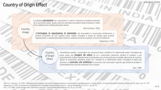 Literaturereview
Country of Origin Effect
«La generale percezione che i consumatori si creano in relazione ai prodotti provenienti
da un particolare paese, basata sulla loro percezione precedente della produzione e delle
forze e debolezze di marketing del paese stesso».
(Roth e Romeo, 1992)
«L’immagine, la reputazione, lo stereotipo che imprenditori e consumatori attribuiscono a
prodotti provenienti da uno specifico paese. Questa immagine è creata da variabili quali prodotti
rappresentativi o caratteristiche della nazione, il contesto economico e politico, la storia e le tradizioni».
(Nagashima, 1970)
«Inizialmente, quando i consumatori non conoscono bene i prodotti di un determinato paese, l’immagine del
paese stesso può fungere da alone da cui i consumatori desumono attributi di prodotto e può
potenzialmente incidere indirettamente sull’attitudine verso il brand attraverso benefici inferenziali. Al contrario,
quanto di consumatori diventano pratici con i prodotti di un determinato paese, l’immagine di paese può
diventare un costrutto che sintetizza le convinzioni dei consumatori riguardo agli attributi di prodotto e
incide direttamente sulla loto attitudine verso il brand».
(Han, 1989)
Country
of Origin
Effect
Country
image
3/14
Roth, M. S. e Romeo, J. B. (1992). “Matching product category and country image perceptions: a framework for managing country-of-origin effects”. Journal of International Business Studies, vol. 23, Issue 3, pp. 477-497.
Nagashima, A. (1970). “A comparison of Japanese and US attitudes towards foreign products”. Journal of Marketing, vol. 34, n. 1, pp. 68-74.
Han, C. M. (1989). “Country image: halo or summary construct?”, Journal of Marketing Research, vol. 26, pp. 222-229.
Literature review
 