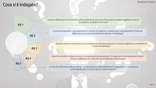 RQ 1
Esistono differenze tra le stime di utilità risultanti dai due metodi di conjoint analysis oggetto di ricerca?
Se esistono, di quale entità sono?
RQ 2
Come sono percepiti i due questionari in termini di realismo, complessità e coinvolgimento? Esistono
differenze tra le percezioni delle due diverse metodologie?
RQ 3
Quanto tempo è necessario per la compilazione dei due questionari? Esistono differenze consistenti tra
le due metodologie?
RQ 4
Quanti rispondenti abbandonano la compilazione dei questionari? In quale punto dei questionari stessi?
Esistono differenze tra i tassi di caduta delle due metodologie?
La Country of Brand svedese ottiene – come ipotizzato dalla letteratura in argomento – un valore di
utilità significativo in entrambe le conjoint analysis?
RQ 5
Cosa si è indagato?
4/14
Domande di ricerca
 