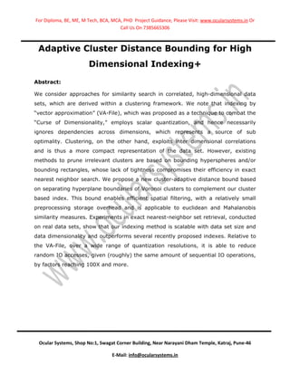 For Diploma, BE, ME, M Tech, BCA, MCA, PHD Project Guidance, Please Visit: www.ocularsystems.in Or
                                     Call Us On 7385665306



 Adaptive Cluster Distance Bounding for High
                       Dimensional Indexing+
Abstract:

We consider approaches for similarity search in correlated, high-dimensional data
sets, which are derived within a clustering framework. We note that indexing by
“vector approximation” (VA-File), which was proposed as a technique to combat the
“Curse of Dimensionality,” employs scalar quantization, and hence necessarily
ignores dependencies across dimensions, which represents a source of sub
optimality. Clustering, on the other hand, exploits inter dimensional correlations
and is thus a more compact representation of the data set. However, existing
methods to prune irrelevant clusters are based on bounding hyperspheres and/or
bounding rectangles, whose lack of tightness compromises their efficiency in exact
nearest neighbor search. We propose a new cluster-adaptive distance bound based
on separating hyperplane boundaries of Voronoi clusters to complement our cluster
based index. This bound enables efficient spatial filtering, with a relatively small
preprocessing storage overhead and is applicable to euclidean and Mahalanobis
similarity measures. Experiments in exact nearest-neighbor set retrieval, conducted
on real data sets, show that our indexing method is scalable with data set size and
data dimensionality and outperforms several recently proposed indexes. Relative to
the VA-File, over a wide range of quantization resolutions, it is able to reduce
random IO accesses, given (roughly) the same amount of sequential IO operations,
by factors reaching 100X and more.




 Ocular Systems, Shop No:1, Swagat Corner Building, Near Narayani Dham Temple, Katraj, Pune-46

                                  E-Mail: info@ocularsystems.in
 