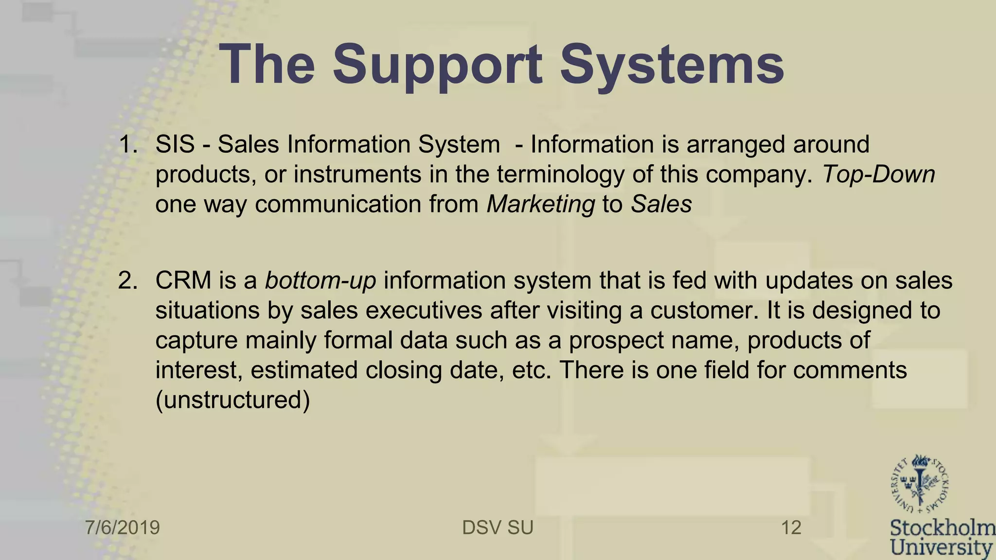 7/6/2019 DSV SU
The Support Systems
1. SIS - Sales Information System - Information is arranged around
products, or instruments in the terminology of this company. Top-Down
one way communication from Marketing to Sales
2. CRM is a bottom-up information system that is fed with updates on sales
situations by sales executives after visiting a customer. It is designed to
capture mainly formal data such as a prospect name, products of
interest, estimated closing date, etc. There is one field for comments
(unstructured)
12
 