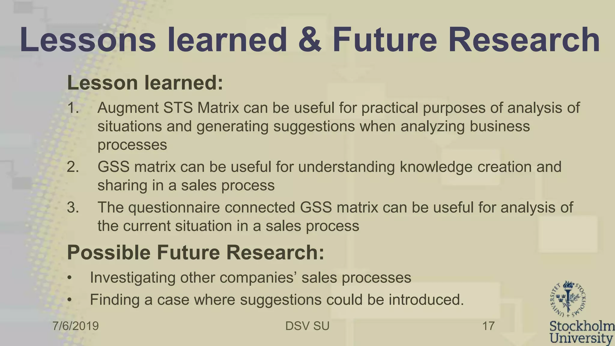 7/6/2019 DSV SU
Lessons learned & Future Research
Lesson learned:
1. Augment STS Matrix can be useful for practical purposes of analysis of
situations and generating suggestions when analyzing business
processes
2. GSS matrix can be useful for understanding knowledge creation and
sharing in a sales process
3. The questionnaire connected GSS matrix can be useful for analysis of
the current situation in a sales process
Possible Future Research:
• Investigating other companies’ sales processes
• Finding a case where suggestions could be introduced.
17
 