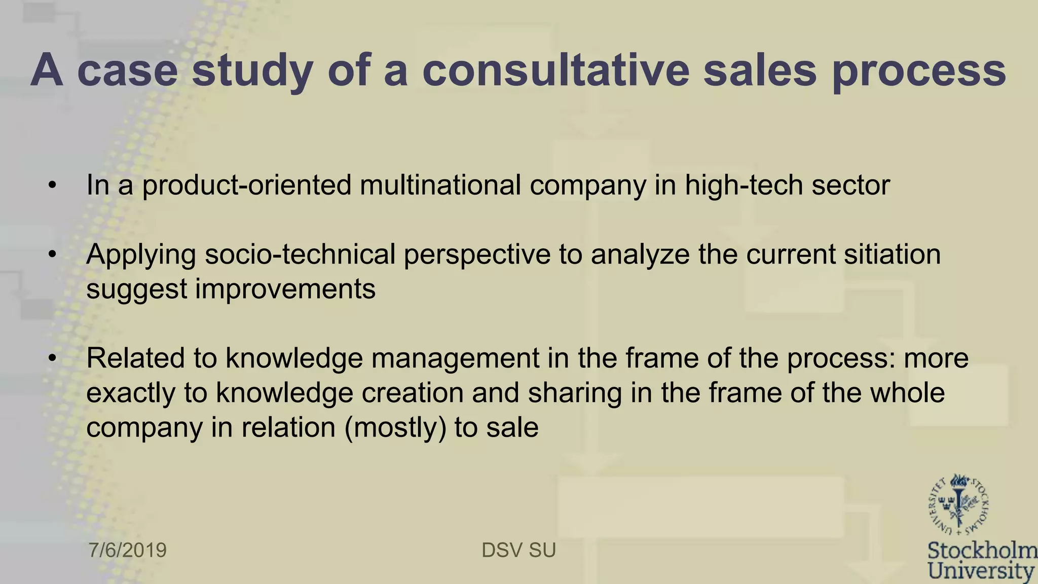 7/6/2019 DSV SU
A case study of a consultative sales process
• In a product-oriented multinational company in high-tech sector
• Applying socio-technical perspective to analyze the current sitiation
suggest improvements
• Related to knowledge management in the frame of the process: more
exactly to knowledge creation and sharing in the frame of the whole
company in relation (mostly) to sale
 