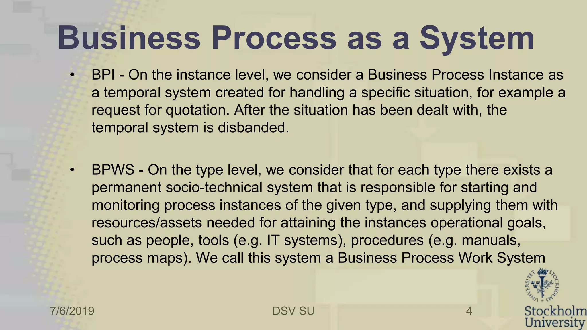 7/6/2019 DSV SU
Business Process as a System
• BPI - On the instance level, we consider a Business Process Instance as
a temporal system created for handling a specific situation, for example a
request for quotation. After the situation has been dealt with, the
temporal system is disbanded.
• BPWS - On the type level, we consider that for each type there exists a
permanent socio-technical system that is responsible for starting and
monitoring process instances of the given type, and supplying them with
resources/assets needed for attaining the instances operational goals,
such as people, tools (e.g. IT systems), procedures (e.g. manuals,
process maps). We call this system a Business Process Work System
4
 