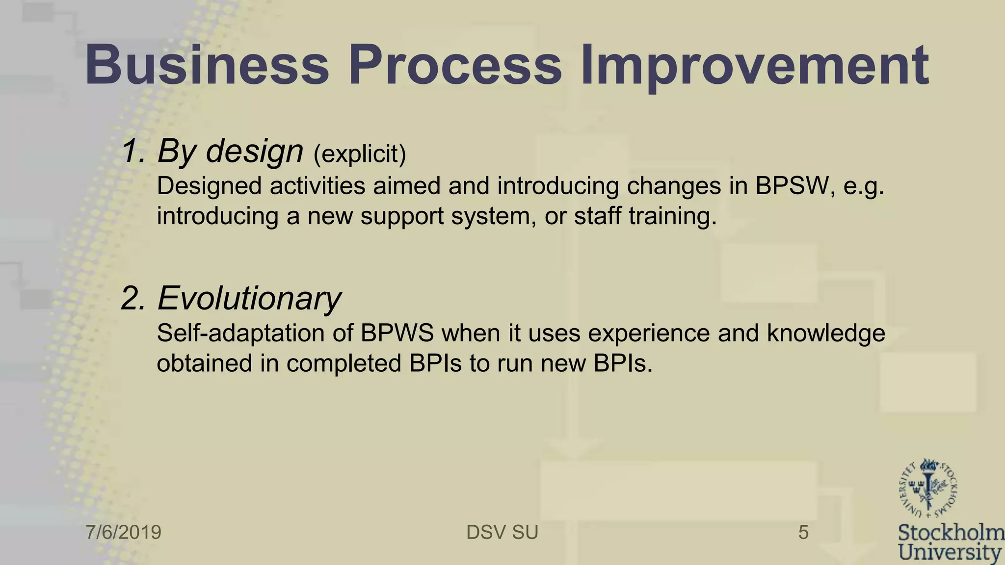 7/6/2019 DSV SU
Business Process Improvement
1. By design (explicit)
Designed activities aimed and introducing changes in BPSW, e.g.
introducing a new support system, or staff training.
2. Evolutionary
Self-adaptation of BPWS when it uses experience and knowledge
obtained in completed BPIs to run new BPIs.
5
 