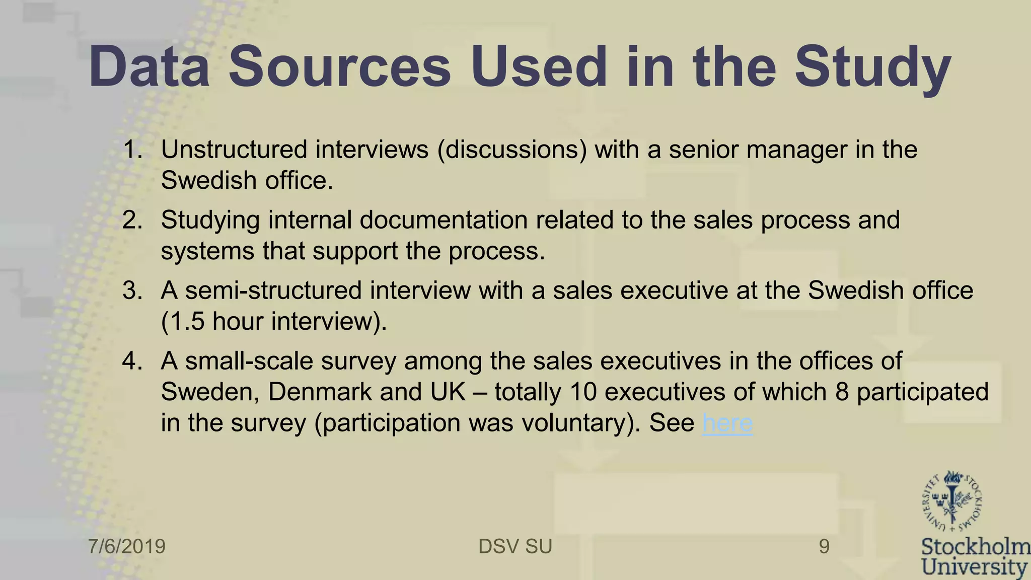 7/6/2019 DSV SU
Data Sources Used in the Study
1. Unstructured interviews (discussions) with a senior manager in the
Swedish office.
2. Studying internal documentation related to the sales process and
systems that support the process.
3. A semi-structured interview with a sales executive at the Swedish office
(1.5 hour interview).
4. A small-scale survey among the sales executives in the offices of
Sweden, Denmark and UK – totally 10 executives of which 8 participated
in the survey (participation was voluntary). See here
9
 