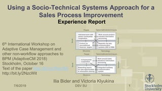 DSV SU
Using a Socio-Technical Systems Approach for a
Sales Process Improvement
Experience Report
1
Ilia Bider and Victoria Klyukina
7/6/2019
6th International Workshop on
Adaptive Case Management and
other non-workflow approaches to
BPM (AdaptiveCM 2018)
Stockholm, October 16
Text of the paper http://bit.ly/2NzcWit
http://bit.ly/2NzcWit
 