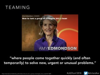 https://www.ted.com/talks/amy_edmondson_how_to_turn_a_group_of_strangers_into_a_team#t-73839
T E A M I N G
“where people come together quickly (and often
temporarily) to solve new, urgent or unusual problems.”
#LASTconf 2018 @shritaralkar
 