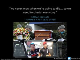 S A M A N G U N A N
– F O R M E R N AV Y S E A L D I V E R
“we never know when we're going to die… so we
need to cherish every day.”
Reference: https://www.bbc.com/news/world-asia-44791998
#LASTconf 2018 @shritaralkar
 