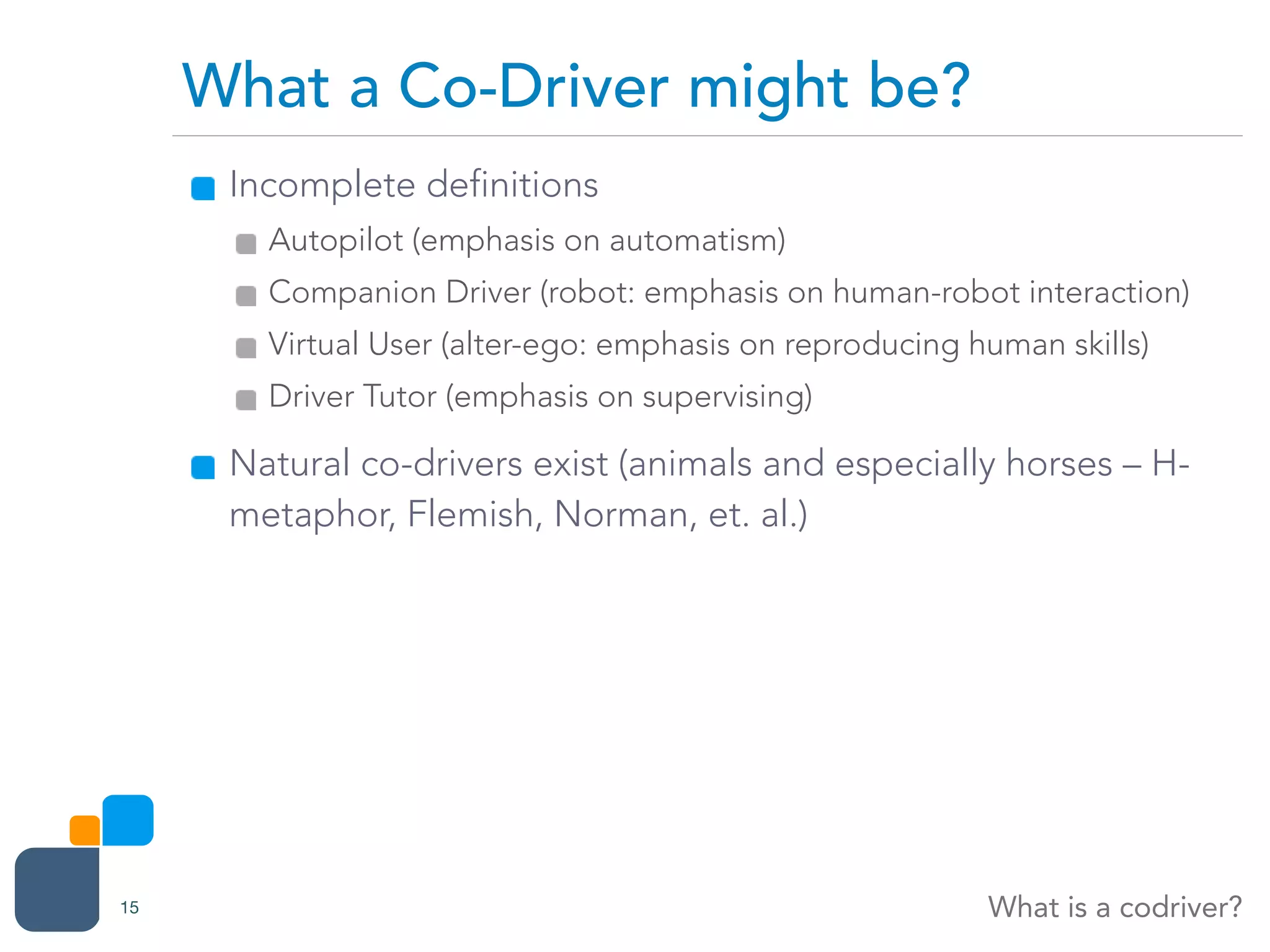 Incomplete definitions
Autopilot (emphasis on automatism)
Companion Driver (robot: emphasis on human-robot interaction)
Virtual User (alter-ego: emphasis on reproducing human skills)
Driver Tutor (emphasis on supervising)
Natural co-drivers exist (animals and especially horses – H-
metaphor, Flemish, Norman, et. al.)
What a Co-Driver might be?
What is a codriver?15
 