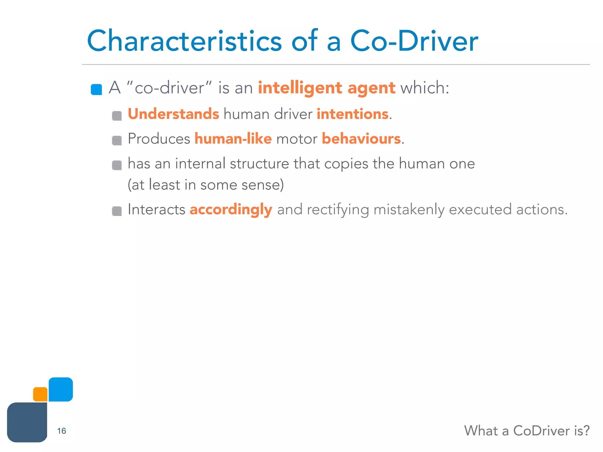 A ”co-driver” is an intelligent agent which:
Understands human driver intentions.
Produces human-like motor behaviours.
has an internal structure that copies the human one  
(at least in some sense)
Interacts accordingly and rectifying mistakenly executed actions.
Characteristics of a Co-Driver
What a CoDriver is?16
 