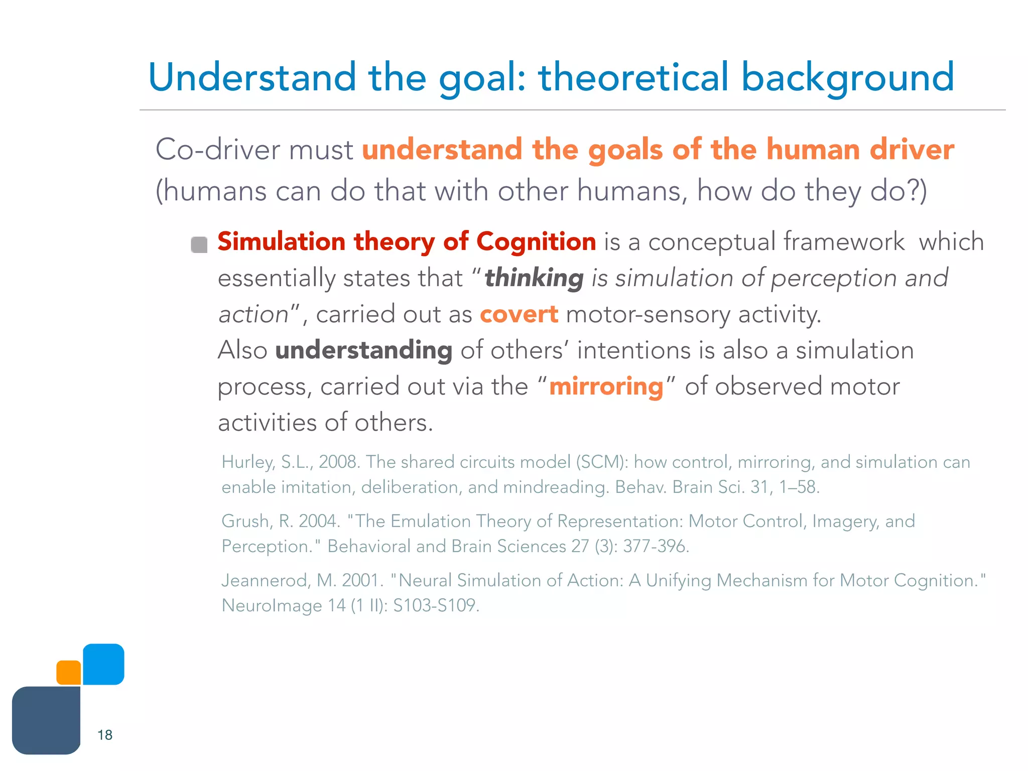 Co-driver must understand the goals of the human driver
(humans can do that with other humans, how do they do?)
Simulation theory of Cognition is a conceptual framework which
essentially states that “thinking is simulation of perception and
action”, carried out as covert motor-sensory activity. 
Also understanding of others’ intentions is also a simulation
process, carried out via the “mirroring” of observed motor
activities of others.
Hurley, S.L., 2008. The shared circuits model (SCM): how control, mirroring, and simulation can
enable imitation, deliberation, and mindreading. Behav. Brain Sci. 31, 1–58.
Grush, R. 2004. "The Emulation Theory of Representation: Motor Control, Imagery, and
Perception." Behavioral and Brain Sciences 27 (3): 377-396.
Jeannerod, M. 2001. "Neural Simulation of Action: A Unifying Mechanism for Motor Cognition."
NeuroImage 14 (1 II): S103-S109.
Understand the goal: theoretical background
18
 