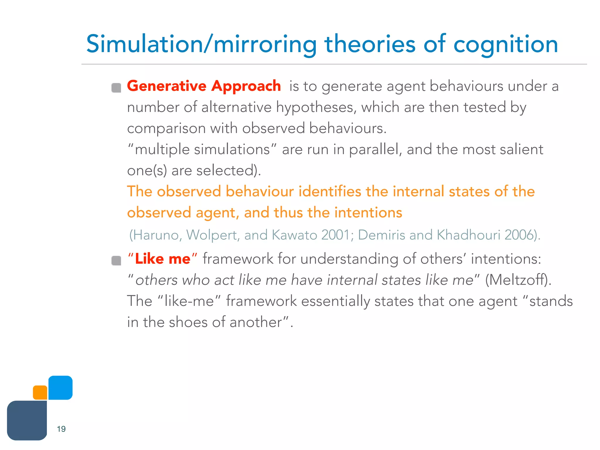 Generative Approach is to generate agent behaviours under a
number of alternative hypotheses, which are then tested by
comparison with observed behaviours.  
“multiple simulations” are run in parallel, and the most salient
one(s) are selected).  
The observed behaviour identifies the internal states of the
observed agent, and thus the intentions
(Haruno, Wolpert, and Kawato 2001; Demiris and Khadhouri 2006).
“Like me” framework for understanding of others’ intentions:
“others who act like me have internal states like me” (Meltzoff). 
The “like-me” framework essentially states that one agent “stands
in the shoes of another”.
Simulation/mirroring theories of cognition
19
 