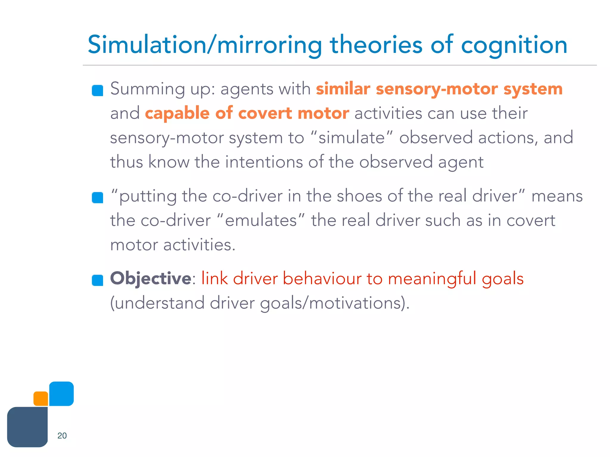 Summing up: agents with similar sensory-motor system
and capable of covert motor activities can use their
sensory-motor system to “simulate” observed actions, and
thus know the intentions of the observed agent
“putting the co-driver in the shoes of the real driver” means
the co-driver “emulates” the real driver such as in covert
motor activities.
Objective: link driver behaviour to meaningful goals
(understand driver goals/motivations).
Simulation/mirroring theories of cognition
20
 