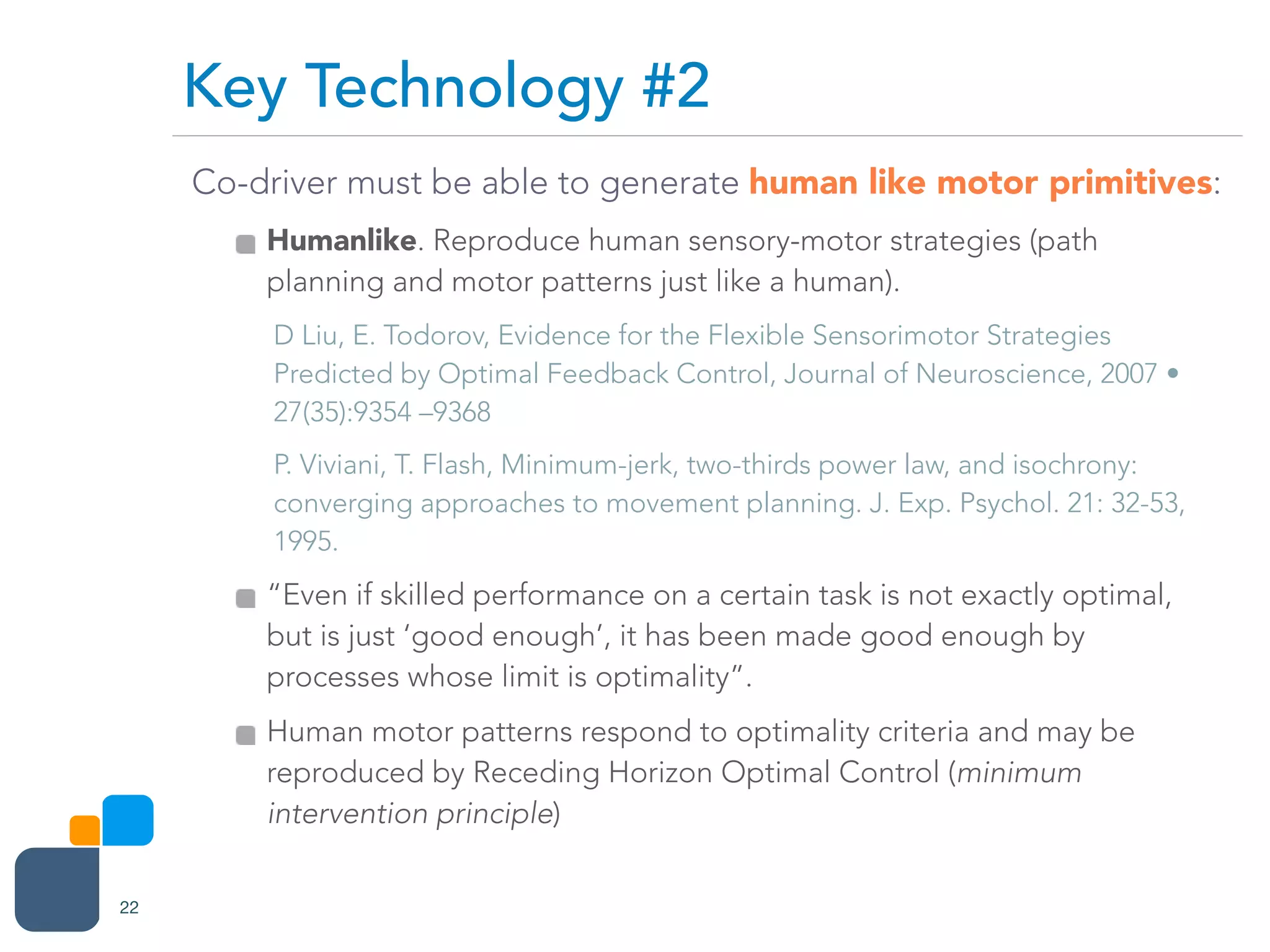 Co-driver must be able to generate human like motor primitives:
Humanlike. Reproduce human sensory-motor strategies (path
planning and motor patterns just like a human).
D Liu, E. Todorov, Evidence for the Flexible Sensorimotor Strategies
Predicted by Optimal Feedback Control, Journal of Neuroscience, 2007 •
27(35):9354 –9368
P. Viviani, T. Flash, Minimum-jerk, two-thirds power law, and isochrony:
converging approaches to movement planning. J. Exp. Psychol. 21: 32-53,
1995.
“Even if skilled performance on a certain task is not exactly optimal,
but is just ‘good enough’, it has been made good enough by
processes whose limit is optimality”.
Human motor patterns respond to optimality criteria and may be
reproduced by Receding Horizon Optimal Control (minimum
intervention principle)
Key Technology #2
22
 