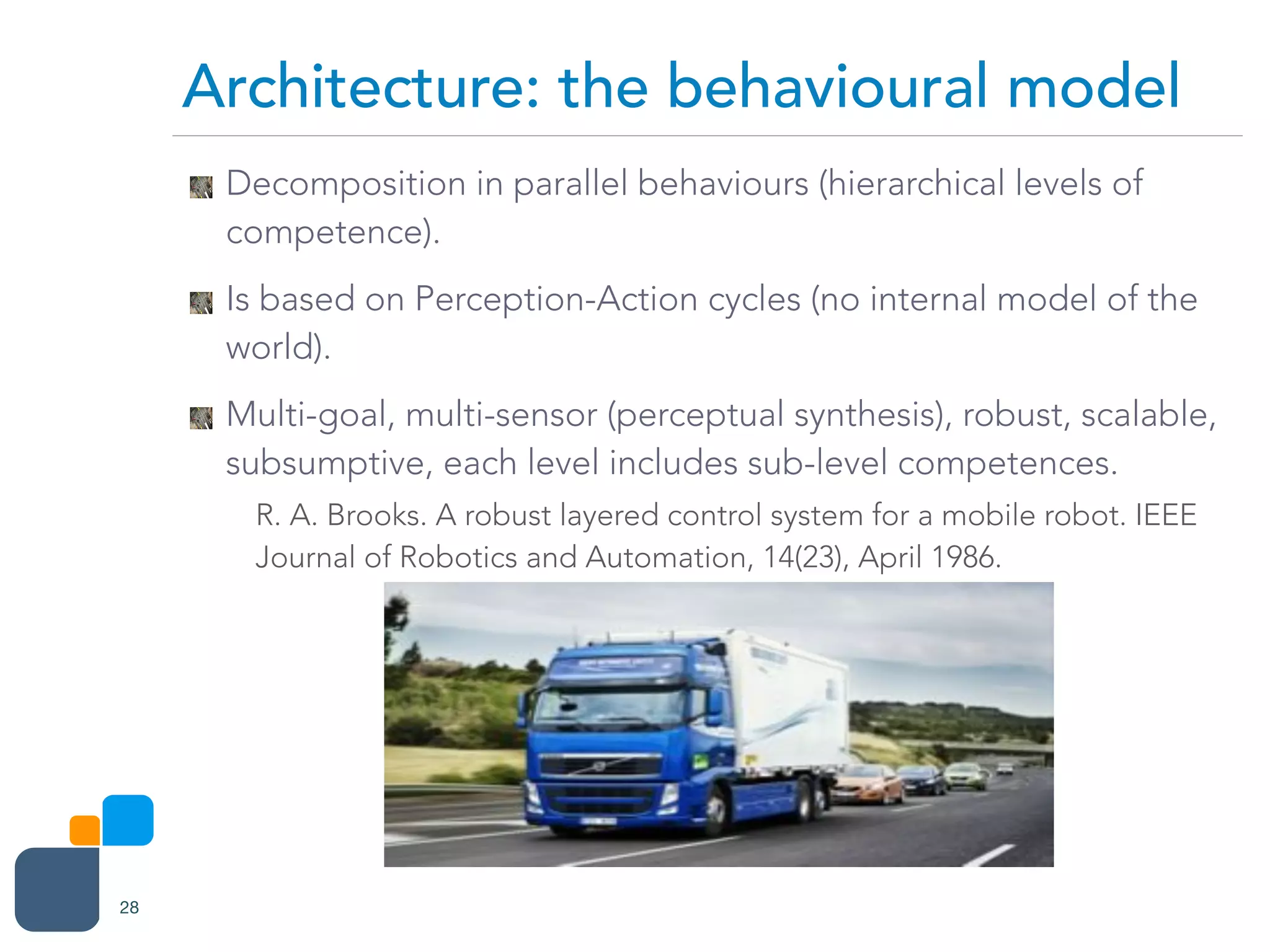 Decomposition in parallel behaviours (hierarchical levels of
competence).
Is based on Perception-Action cycles (no internal model of the
world).
Multi-goal, multi-sensor (perceptual synthesis), robust, scalable,
subsumptive, each level includes sub-level competences.
R. A. Brooks. A robust layered control system for a mobile robot. IEEE
Journal of Robotics and Automation, 14(23), April 1986.
Architecture: the behavioural model
28
 