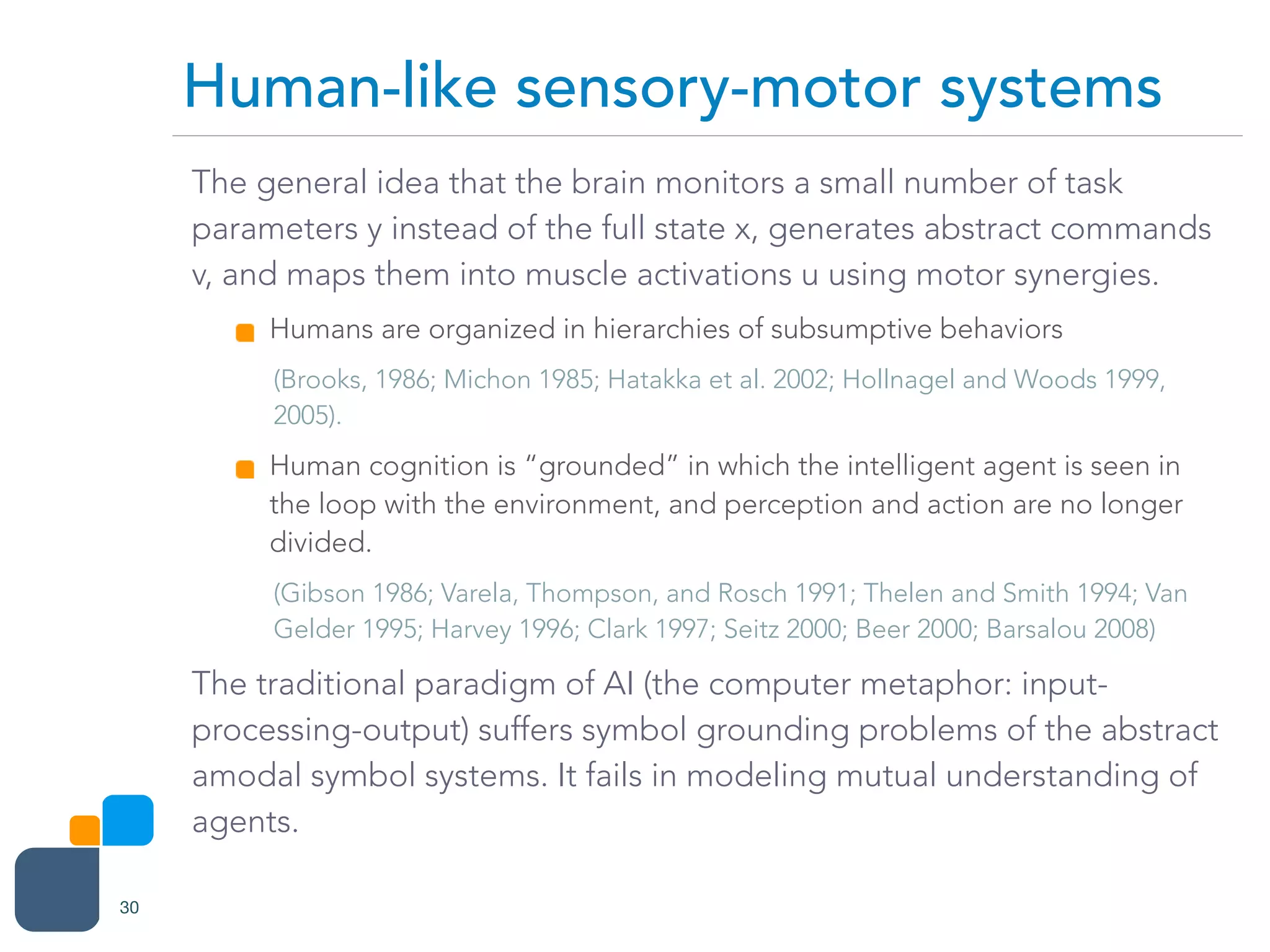 The general idea that the brain monitors a small number of task
parameters y instead of the full state x, generates abstract commands
v, and maps them into muscle activations u using motor synergies.
Humans are organized in hierarchies of subsumptive behaviors
(Brooks, 1986; Michon 1985; Hatakka et al. 2002; Hollnagel and Woods 1999,
2005).
Human cognition is “grounded” in which the intelligent agent is seen in
the loop with the environment, and perception and action are no longer
divided.
(Gibson 1986; Varela, Thompson, and Rosch 1991; Thelen and Smith 1994; Van
Gelder 1995; Harvey 1996; Clark 1997; Seitz 2000; Beer 2000; Barsalou 2008)
The traditional paradigm of AI (the computer metaphor: input-
processing-output) suffers symbol grounding problems of the abstract
amodal symbol systems. It fails in modeling mutual understanding of
agents.
Human-like sensory-motor systems
30
 