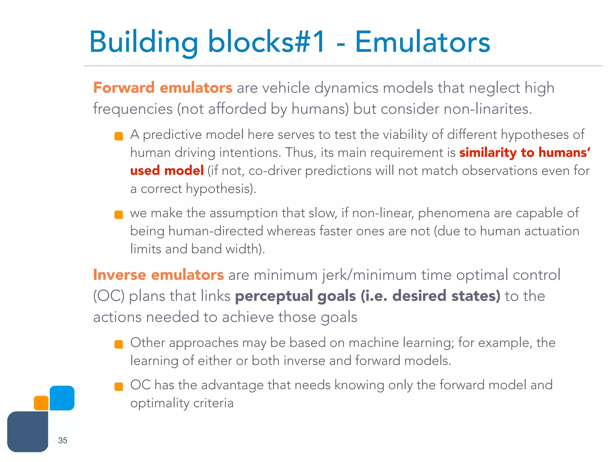 Forward emulators are vehicle dynamics models that neglect high
frequencies (not afforded by humans) but consider non-linarites.
A predictive model here serves to test the viability of different hypotheses of
human driving intentions. Thus, its main requirement is similarity to humans’
used model (if not, co-driver predictions will not match observations even for
a correct hypothesis).
we make the assumption that slow, if non-linear, phenomena are capable of
being human-directed whereas faster ones are not (due to human actuation
limits and band width).
Inverse emulators are minimum jerk/minimum time optimal control
(OC) plans that links perceptual goals (i.e. desired states) to the
actions needed to achieve those goals
Other approaches may be based on machine learning; for example, the
learning of either or both inverse and forward models.
OC has the advantage that needs knowing only the forward model and
optimality criteria
Building blocks#1 - Emulators
35
 