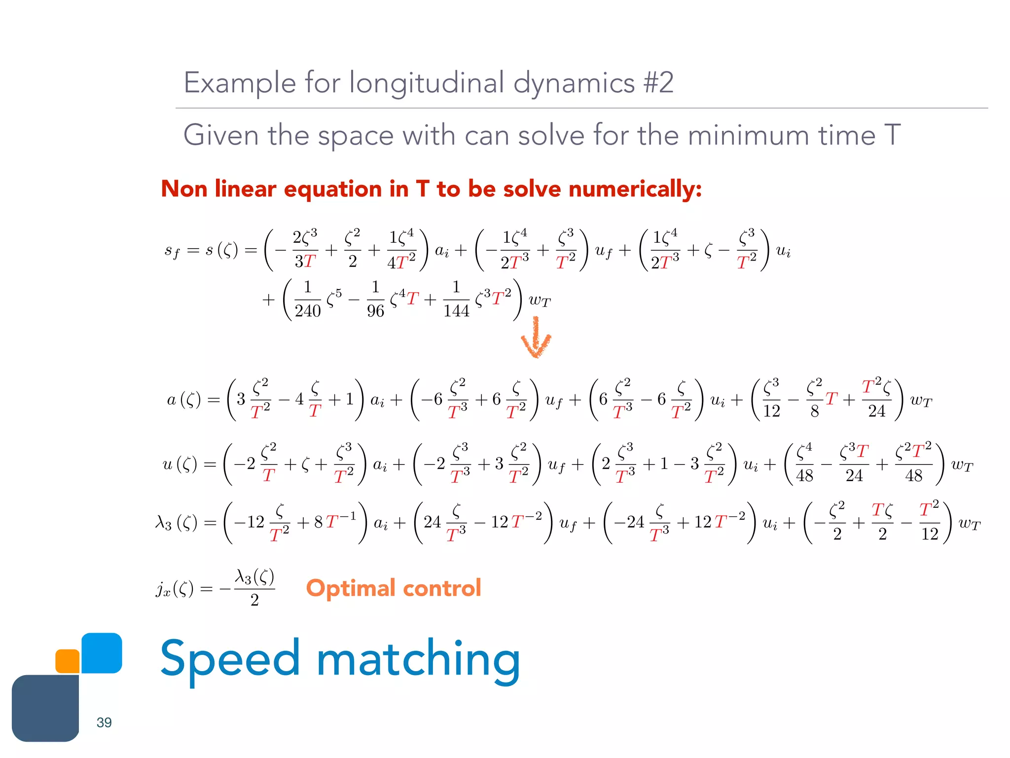 Speed matching
39
Example for longitudinal dynamics #2
Given the space with can solve for the minimum time T
Non linear equation in T to be solve numerically:
a (⇣) =
✓
3
⇣2
T2 4
⇣
T
+ 1
◆
ai +
✓
6
⇣2
T3 + 6
⇣
T2
◆
uf +
✓
6
⇣2
T3 6
⇣
T2
◆
ui +
✓
⇣3
12
⇣2
8
T +
T2
⇣
24
◆
wT
sf = s (⇣) =
✓
2⇣3
3T
+
⇣2
2
+
1⇣4
4T2
◆
ai +
✓
1⇣4
2T3 +
⇣3
T2
◆
uf +
✓
1⇣4
2T3 + ⇣
⇣3
T2
◆
ui
+
✓
1
240
⇣5 1
96
⇣4
T +
1
144
⇣3
T2
◆
wT
u (⇣) =
✓
2
⇣2
T
+ ⇣ +
⇣3
T2
◆
ai +
✓
2
⇣3
T3 + 3
⇣2
T2
◆
uf +
✓
2
⇣3
T3 + 1 3
⇣2
T2
◆
ui +
✓
⇣4
48
⇣3
T
24
+
⇣2
T2
48
◆
wT
3 (⇣) =
✓
12
⇣
T2 + 8 T 1
◆
ai +
✓
24
⇣
T3 12 T 2
◆
uf +
✓
24
⇣
T3 + 12 T 2
◆
ui +
✓
⇣2
2
+
T⇣
2
T2
12
◆
wT
jx(⇣) =
3(⇣)
2
Optimal control
 