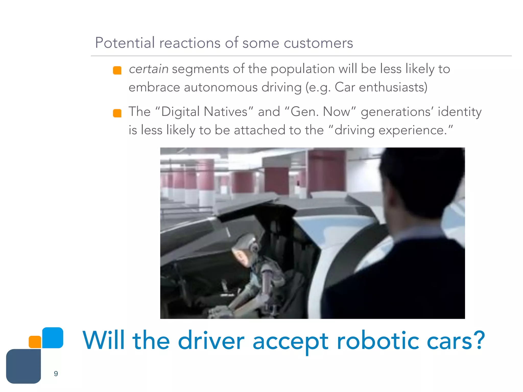 Will the driver accept robotic cars?
9
Potential reactions of some customers
certain segments of the population will be less likely to
embrace autonomous driving (e.g. Car enthusiasts)
The “Digital Natives” and “Gen. Now” generations’ identity
is less likely to be attached to the “driving experience.”
 