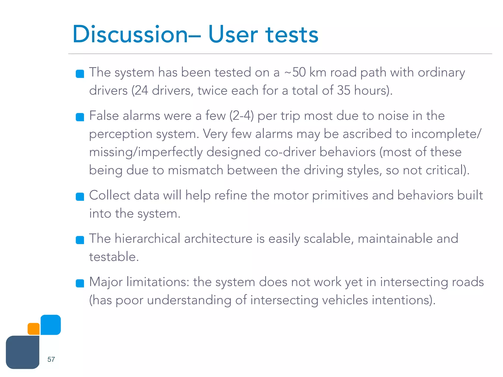 The system has been tested on a ~50 km road path with ordinary
drivers (24 drivers, twice each for a total of 35 hours).
False alarms were a few (2-4) per trip most due to noise in the
perception system. Very few alarms may be ascribed to incomplete/
missing/imperfectly designed co-driver behaviors (most of these
being due to mismatch between the driving styles, so not critical).
Collect data will help refine the motor primitives and behaviors built
into the system.
The hierarchical architecture is easily scalable, maintainable and
testable.
Major limitations: the system does not work yet in intersecting roads
(has poor understanding of intersecting vehicles intentions).
Discussion– User tests
57
 