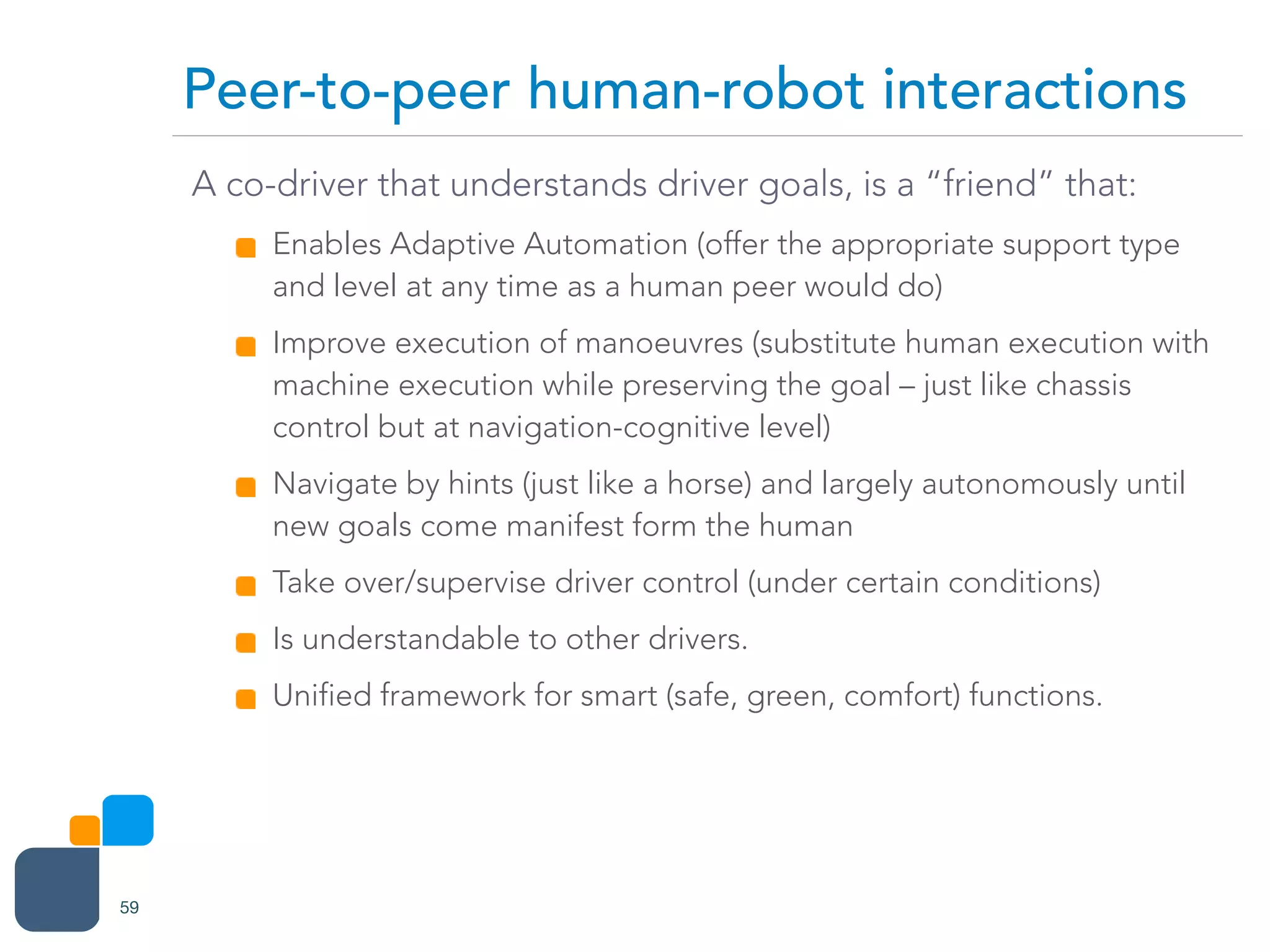 A co-driver that understands driver goals, is a “friend” that:
Enables Adaptive Automation (offer the appropriate support type
and level at any time as a human peer would do)
Improve execution of manoeuvres (substitute human execution with
machine execution while preserving the goal – just like chassis
control but at navigation-cognitive level)
Navigate by hints (just like a horse) and largely autonomously until
new goals come manifest form the human
Take over/supervise driver control (under certain conditions)
Is understandable to other drivers.
Unified framework for smart (safe, green, comfort) functions.
Peer-to-peer human-robot interactions
59
 