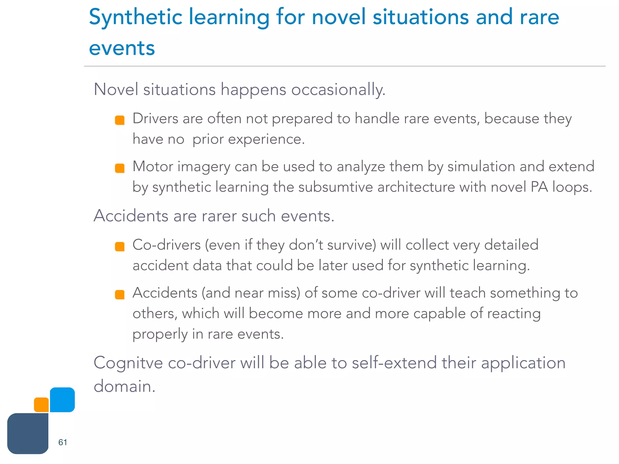 Novel situations happens occasionally.
Drivers are often not prepared to handle rare events, because they
have no prior experience.
Motor imagery can be used to analyze them by simulation and extend
by synthetic learning the subsumtive architecture with novel PA loops.
Accidents are rarer such events.
Co-drivers (even if they don’t survive) will collect very detailed
accident data that could be later used for synthetic learning.
Accidents (and near miss) of some co-driver will teach something to
others, which will become more and more capable of reacting
properly in rare events.
Cognitve co-driver will be able to self-extend their application
domain.
Synthetic learning for novel situations and rare
events
61
 