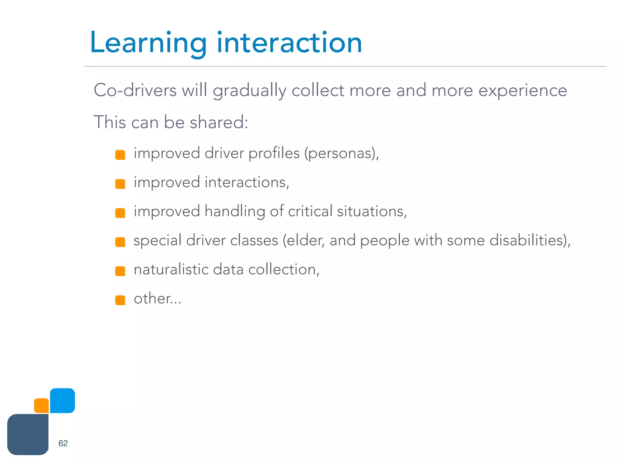 Co-drivers will gradually collect more and more experience
This can be shared:
improved driver profiles (personas),
improved interactions,
improved handling of critical situations,
special driver classes (elder, and people with some disabilities),
naturalistic data collection,
other...
Learning interaction
62
 