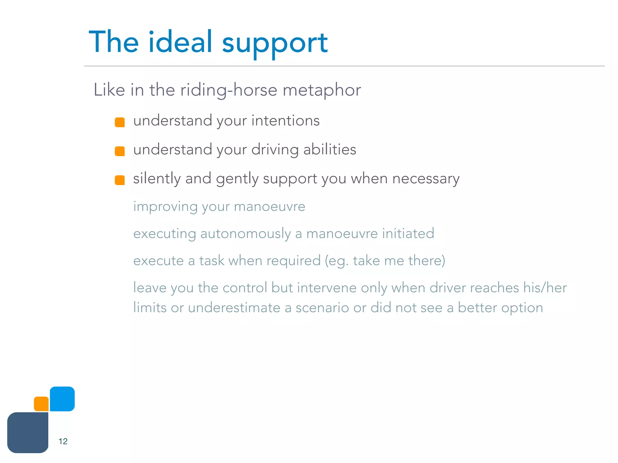 Like in the riding-horse metaphor
understand your intentions
understand your driving abilities
silently and gently support you when necessary
improving your manoeuvre
executing autonomously a manoeuvre initiated
execute a task when required (eg. take me there)
leave you the control but intervene only when driver reaches his/her
limits or underestimate a scenario or did not see a better option
The ideal support
12
 