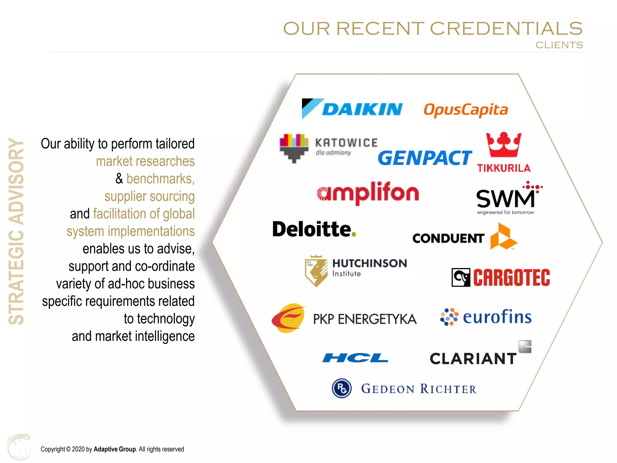 Copyright © 2020 by Adaptive Group. All rights reserved
OUR RECENT CREDENTIALS
CLIENTS
Our ability to perform tailored
market researches
& benchmarks,
supplier sourcing
and facilitation of global
system implementations
enables us to advise,
support and co-ordinate
variety of ad-hoc business
specific requirements related
to technology
and market intelligence
STRATEGICADVISORY
 