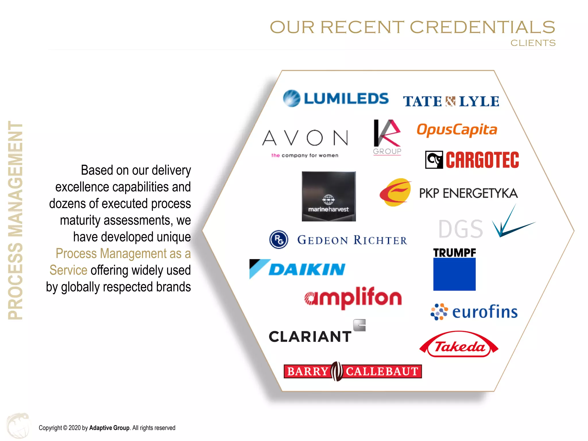 Copyright © 2020 by Adaptive Group. All rights reserved
Based on our delivery
excellence capabilities and
dozens of executed process
maturity assessments, we
have developed unique
Process Management as a
Service offering widely used
by globally respected brands
PROCESSMANAGEMENT
OUR RECENT CREDENTIALS
CLIENTS
 