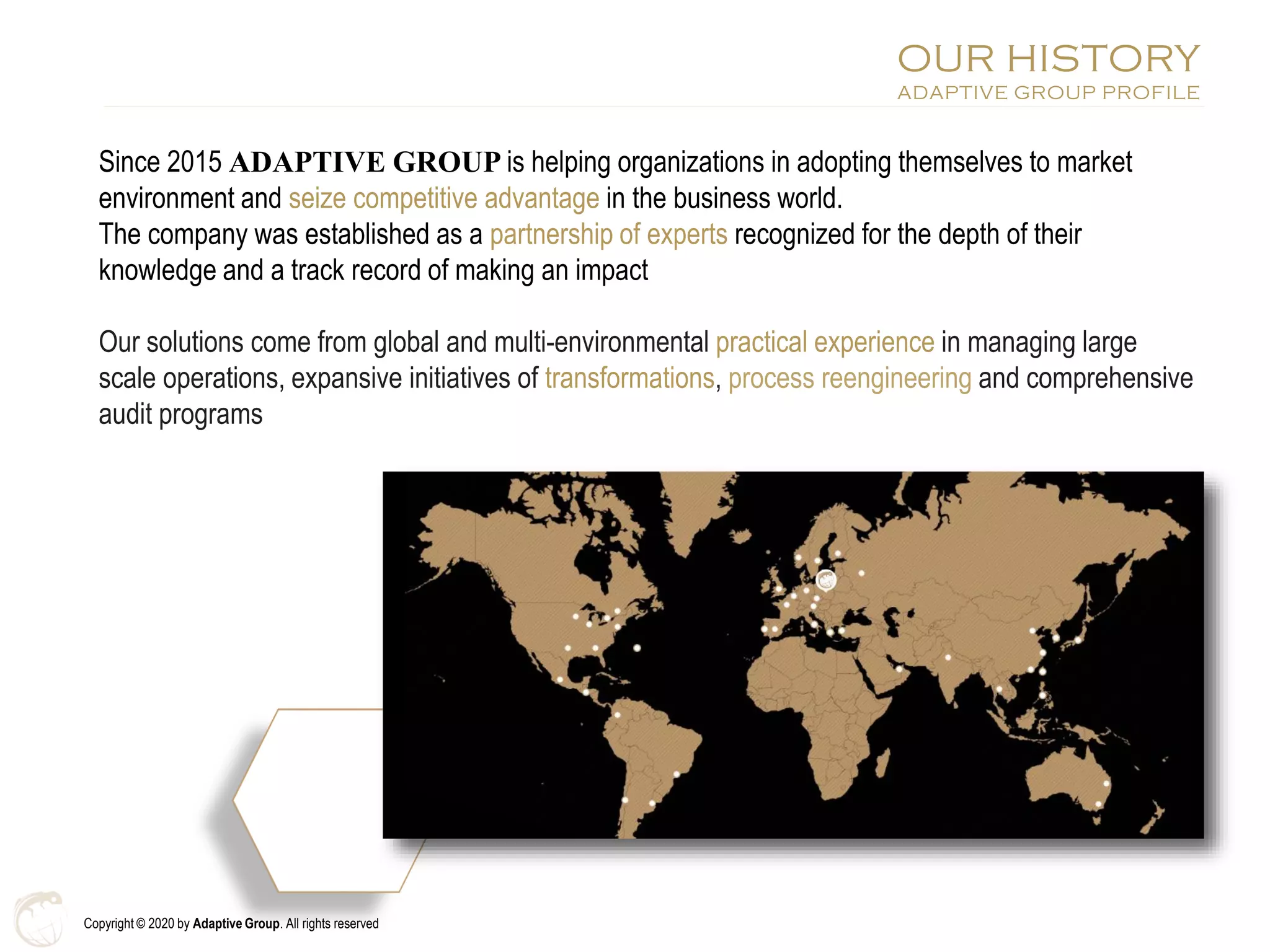Copyright © 2020 by Adaptive Group. All rights reserved
Since 2015 ADAPTIVE GROUP is helping organizations in adopting themselves to market
environment and seize competitive advantage in the business world.
The company was established as a partnership of experts recognized for the depth of their
knowledge and a track record of making an impact
Our solutions come from global and multi-environmental practical experience in managing large
scale operations, expansive initiatives of transformations, process reengineering and comprehensive
audit programs
OUR HISTORY
ADAPTIVE GROUP PROFILE
 