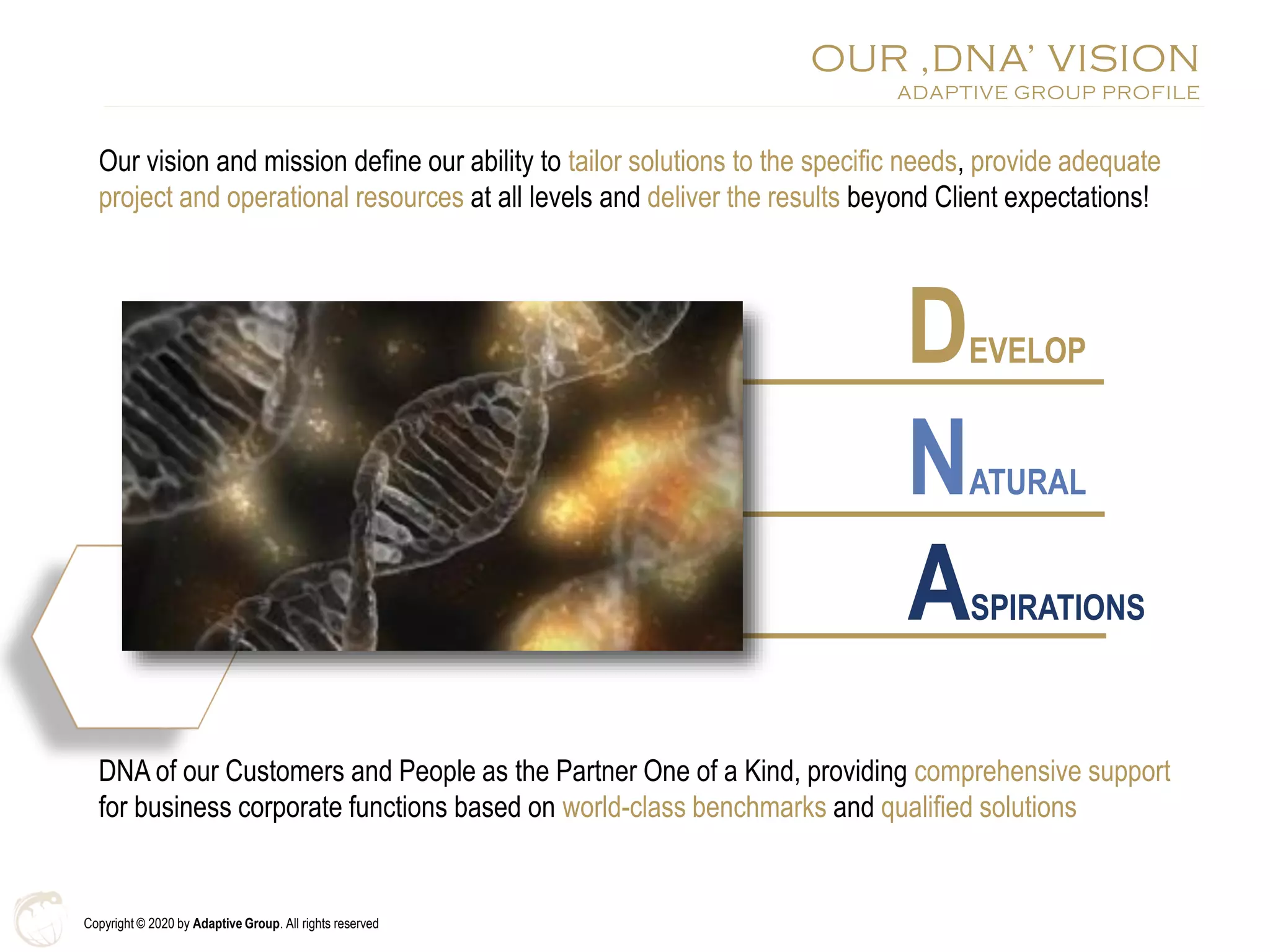 Copyright © 2020 by Adaptive Group. All rights reserved
Our vision and mission define our ability to tailor solutions to the specific needs, provide adequate
project and operational resources at all levels and deliver the results beyond Client expectations!
OUR ‚DNA’ VISION
ADAPTIVE GROUP PROFILE
DDEVELOP
NNATURAL
AASPIRATION
DNA of our Customers and People as the Partner One of a Kind, providing comprehensive support
for business corporate functions based on world-class benchmarks and qualified solutions
DEVELOP
NATURAL
ASPIRATIONS
 