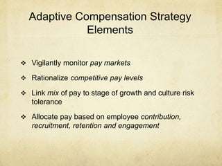 Adaptive Compensation Strategy
Elements
 Vigilantly monitor pay markets
 Rationalize competitive pay levels
 Link mix of pay to stage of growth and culture risk
tolerance
 Allocate pay based on employee contribution,
recruitment, retention and engagement
 