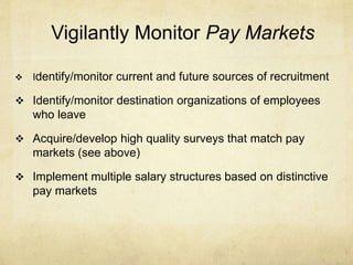Vigilantly Monitor Pay Markets
 Identify/monitor current and future sources of recruitment
 Identify/monitor destination organizations of employees
who leave
 Acquire/develop high quality surveys that match pay
markets (see above)
 Implement multiple salary structures based on distinctive
pay markets
 