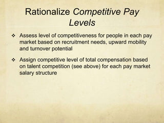 Rationalize Competitive Pay
Levels
 Assess level of competitiveness for people in each pay
market based on recruitment needs, upward mobility
and turnover potential
 Assign competitive level of total compensation based
on talent competition (see above) for each pay market
salary structure
 