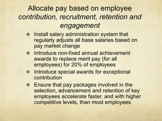 Allocate pay based on employee
contribution, recruitment, retention and
engagement
 Install salary administration system that
regularly adjusts all base salaries based on
pay market change
 Introduce non-fixed annual achievement
awards to replace merit pay (for all
employees) for 20% of employees
 Introduce special awards for exceptional
contribution
 Ensure that pay packages involved in the
selection, advancement and retention of key
employees accelerate faster, and with higher
competitive levels, than most employees
 