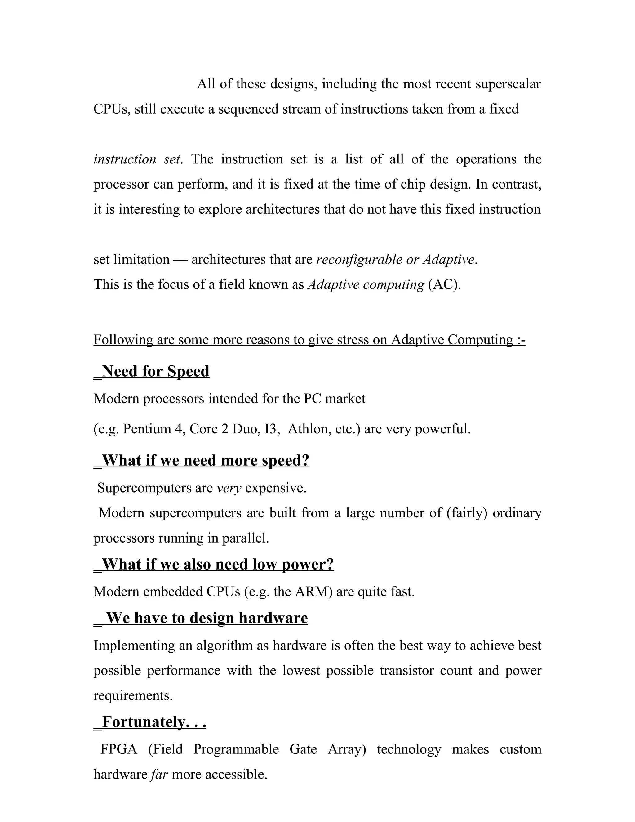 All of these designs, including the most recent superscalar
CPUs, still execute a sequenced stream of instructions taken from a fixed


instruction set. The instruction set is a list of all of the operations the
processor can perform, and it is fixed at the time of chip design. In contrast,
it is interesting to explore architectures that do not have this fixed instruction


set limitation — architectures that are reconfigurable or Adaptive.
This is the focus of a field known as Adaptive computing (AC).


Following are some more reasons to give stress on Adaptive Computing :-

_Need for Speed
Modern processors intended for the PC market

(e.g. Pentium 4, Core 2 Duo, I3, Athlon, etc.) are very powerful.

_What if we need more speed?
Supercomputers are very expensive.
Modern supercomputers are built from a large number of (fairly) ordinary
processors running in parallel.
_What if we also need low power?
Modern embedded CPUs (e.g. the ARM) are quite fast.
_ We have to design hardware
Implementing an algorithm as hardware is often the best way to achieve best
possible performance with the lowest possible transistor count and power
requirements.
_Fortunately. . .
 FPGA (Field Programmable Gate Array) technology makes custom
hardware far more accessible.
 