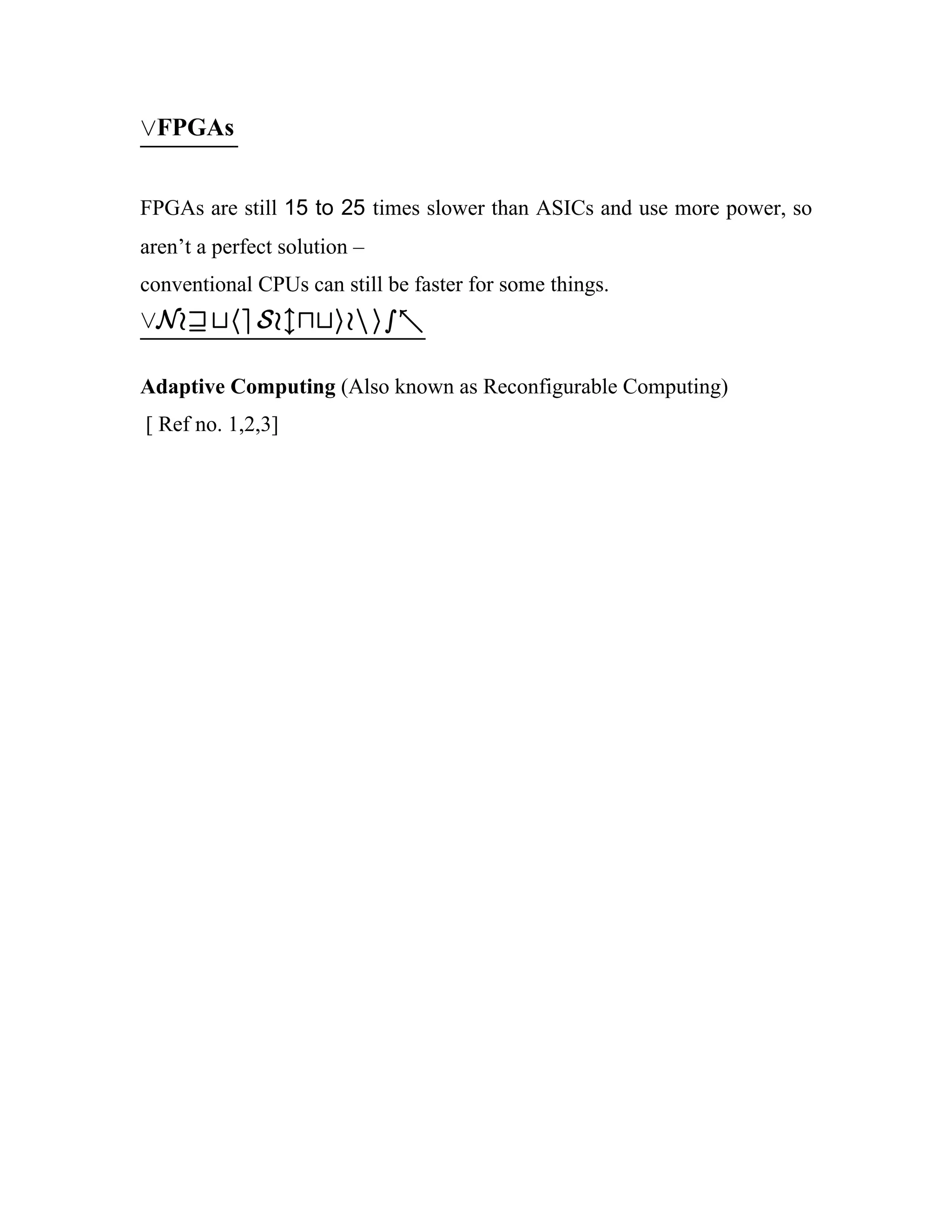 _FPGAs


FPGAs are still 15 to 25 times slower than ASICs and use more power, so
aren’t a perfect solution –
conventional CPUs can still be faster for some things.
_Now the Solution is -

Adaptive Computing (Also known as Reconfigurable Computing)
[ Ref no. 1,2,3]
 
