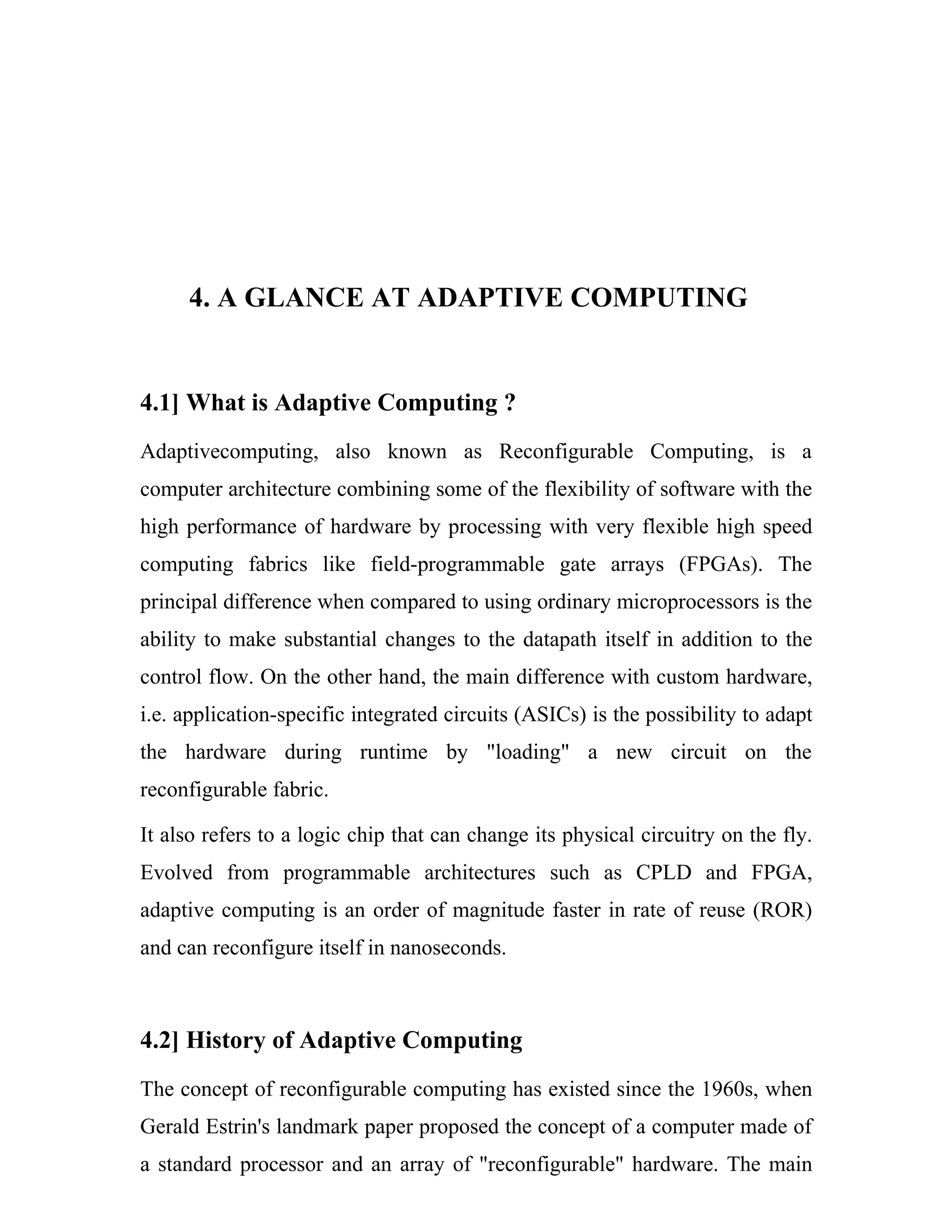 4. A GLANCE AT ADAPTIVE COMPUTING


4.1] What is Adaptive Computing ?
Adaptivecomputing, also known as Reconfigurable Computing, is a
computer architecture combining some of the flexibility of software with the
high performance of hardware by processing with very flexible high speed
computing fabrics like field-programmable gate arrays (FPGAs). The
principal difference when compared to using ordinary microprocessors is the
ability to make substantial changes to the datapath itself in addition to the
control flow. On the other hand, the main difference with custom hardware,
i.e. application-specific integrated circuits (ASICs) is the possibility to adapt
the hardware during runtime by "loading" a new circuit on the
reconfigurable fabric.

It also refers to a logic chip that can change its physical circuitry on the fly.
Evolved from programmable architectures such as CPLD and FPGA,
adaptive computing is an order of magnitude faster in rate of reuse (ROR)
and can reconfigure itself in nanoseconds.



4.2] History of Adaptive Computing
The concept of reconfigurable computing has existed since the 1960s, when
Gerald Estrin's landmark paper proposed the concept of a computer made of
a standard processor and an array of "reconfigurable" hardware. The main
 