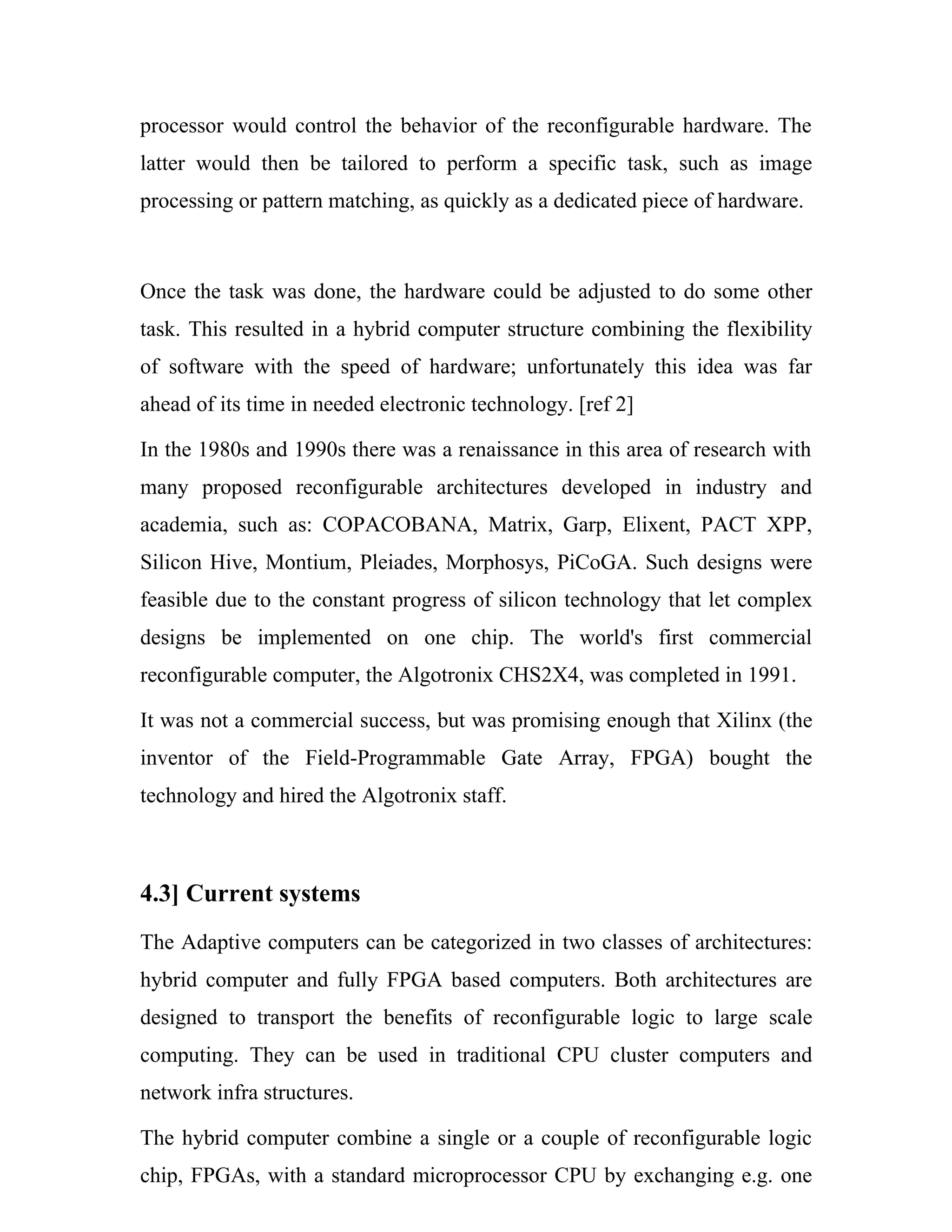 processor would control the behavior of the reconfigurable hardware. The
latter would then be tailored to perform a specific task, such as image
processing or pattern matching, as quickly as a dedicated piece of hardware.



Once the task was done, the hardware could be adjusted to do some other
task. This resulted in a hybrid computer structure combining the flexibility
of software with the speed of hardware; unfortunately this idea was far
ahead of its time in needed electronic technology. [ref 2]

In the 1980s and 1990s there was a renaissance in this area of research with
many proposed reconfigurable architectures developed in industry and
academia, such as: COPACOBANA, Matrix, Garp, Elixent, PACT XPP,
Silicon Hive, Montium, Pleiades, Morphosys, PiCoGA. Such designs were
feasible due to the constant progress of silicon technology that let complex
designs be implemented on one chip. The world's first commercial
reconfigurable computer, the Algotronix CHS2X4, was completed in 1991.

It was not a commercial success, but was promising enough that Xilinx (the
inventor of the Field-Programmable Gate Array, FPGA) bought the
technology and hired the Algotronix staff.



4.3] Current systems
The Adaptive computers can be categorized in two classes of architectures:
hybrid computer and fully FPGA based computers. Both architectures are
designed to transport the benefits of reconfigurable logic to large scale
computing. They can be used in traditional CPU cluster computers and
network infra structures.

The hybrid computer combine a single or a couple of reconfigurable logic
chip, FPGAs, with a standard microprocessor CPU by exchanging e.g. one
 