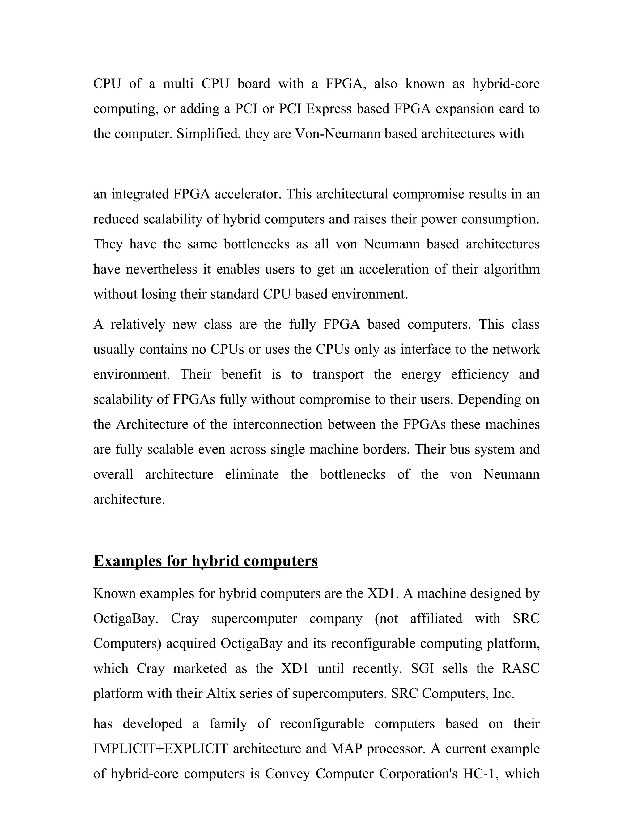 CPU of a multi CPU board with a FPGA, also known as hybrid-core
computing, or adding a PCI or PCI Express based FPGA expansion card to
the computer. Simplified, they are Von-Neumann based architectures with



an integrated FPGA accelerator. This architectural compromise results in an
reduced scalability of hybrid computers and raises their power consumption.
They have the same bottlenecks as all von Neumann based architectures
have nevertheless it enables users to get an acceleration of their algorithm
without losing their standard CPU based environment.

A relatively new class are the fully FPGA based computers. This class
usually contains no CPUs or uses the CPUs only as interface to the network
environment. Their benefit is to transport the energy efficiency and
scalability of FPGAs fully without compromise to their users. Depending on
the Architecture of the interconnection between the FPGAs these machines
are fully scalable even across single machine borders. Their bus system and
overall architecture eliminate the bottlenecks of the von Neumann
architecture.



Examples for hybrid computers
Known examples for hybrid computers are the XD1. A machine designed by
OctigaBay. Cray supercomputer company (not affiliated with SRC
Computers) acquired OctigaBay and its reconfigurable computing platform,
which Cray marketed as the XD1 until recently. SGI sells the RASC
platform with their Altix series of supercomputers. SRC Computers, Inc.

has developed a family of reconfigurable computers based on their
IMPLICIT+EXPLICIT architecture and MAP processor. A current example
of hybrid-core computers is Convey Computer Corporation's HC-1, which
 