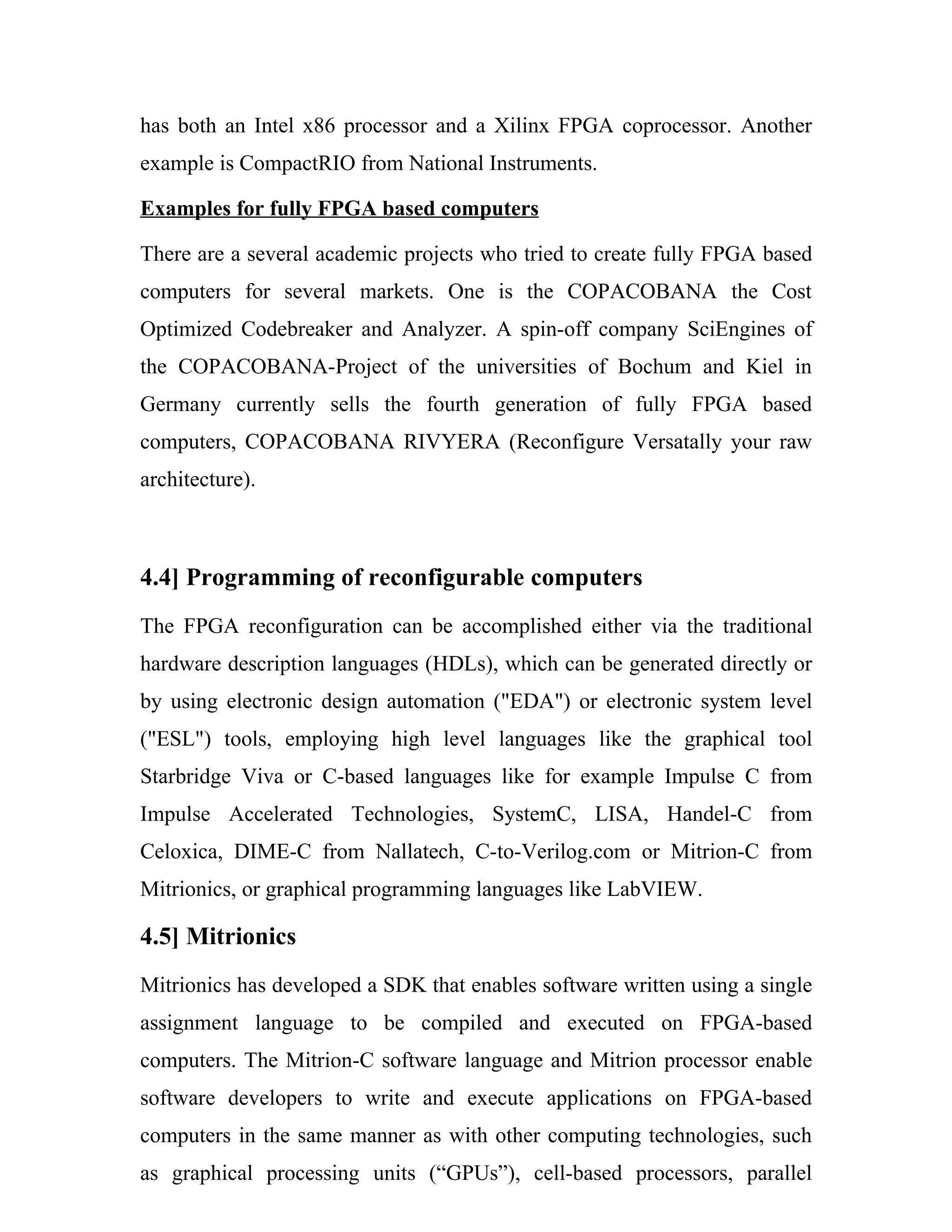 has both an Intel x86 processor and a Xilinx FPGA coprocessor. Another
example is CompactRIO from National Instruments.

Examples for fully FPGA based computers

There are a several academic projects who tried to create fully FPGA based
computers for several markets. One is the COPACOBANA the Cost
Optimized Codebreaker and Analyzer. A spin-off company SciEngines of
the COPACOBANA-Project of the universities of Bochum and Kiel in
Germany currently sells the fourth generation of fully FPGA based
computers, COPACOBANA RIVYERA (Reconfigure Versatally your raw
architecture).



4.4] Programming of reconfigurable computers
The FPGA reconfiguration can be accomplished either via the traditional
hardware description languages (HDLs), which can be generated directly or
by using electronic design automation ("EDA") or electronic system level
("ESL") tools, employing high level languages like the graphical tool
Starbridge Viva or C-based languages like for example Impulse C from
Impulse Accelerated Technologies, SystemC, LISA, Handel-C from
Celoxica, DIME-C from Nallatech, C-to-Verilog.com or Mitrion-C from
Mitrionics, or graphical programming languages like LabVIEW.

4.5] Mitrionics
Mitrionics has developed a SDK that enables software written using a single
assignment language to be compiled and executed on FPGA-based
computers. The Mitrion-C software language and Mitrion processor enable
software developers to write and execute applications on FPGA-based
computers in the same manner as with other computing technologies, such
as graphical processing units (“GPUs”), cell-based processors, parallel
 