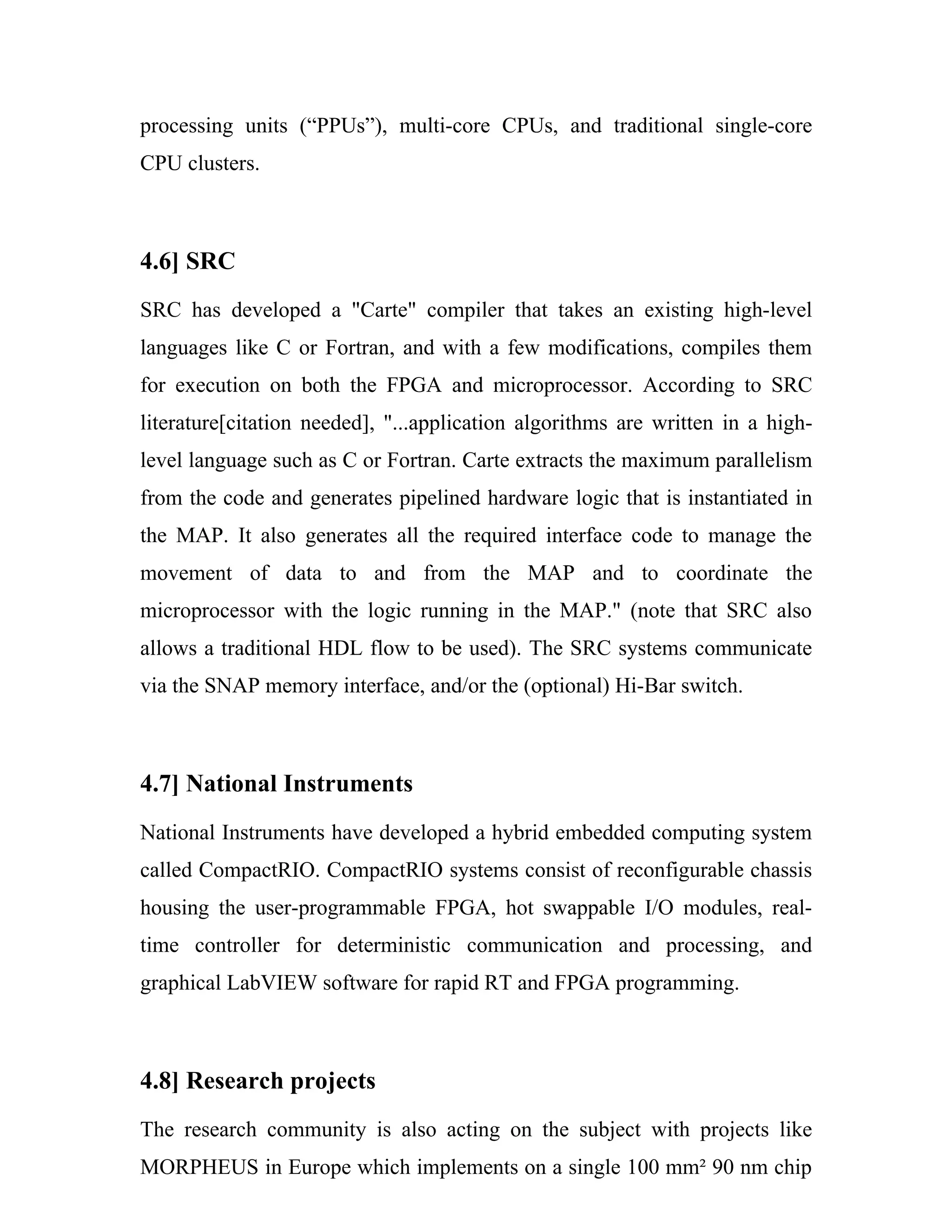 processing units (“PPUs”), multi-core CPUs, and traditional single-core
CPU clusters.



4.6] SRC
SRC has developed a "Carte" compiler that takes an existing high-level
languages like C or Fortran, and with a few modifications, compiles them
for execution on both the FPGA and microprocessor. According to SRC
literature[citation needed], "...application algorithms are written in a high-
level language such as C or Fortran. Carte extracts the maximum parallelism
from the code and generates pipelined hardware logic that is instantiated in
the MAP. It also generates all the required interface code to manage the
movement of data to and from the MAP and to coordinate the
microprocessor with the logic running in the MAP." (note that SRC also
allows a traditional HDL flow to be used). The SRC systems communicate
via the SNAP memory interface, and/or the (optional) Hi-Bar switch.



4.7] National Instruments
National Instruments have developed a hybrid embedded computing system
called CompactRIO. CompactRIO systems consist of reconfigurable chassis
housing the user-programmable FPGA, hot swappable I/O modules, real-
time controller for deterministic communication and processing, and
graphical LabVIEW software for rapid RT and FPGA programming.



4.8] Research projects
The research community is also acting on the subject with projects like
MORPHEUS in Europe which implements on a single 100 mm² 90 nm chip
 