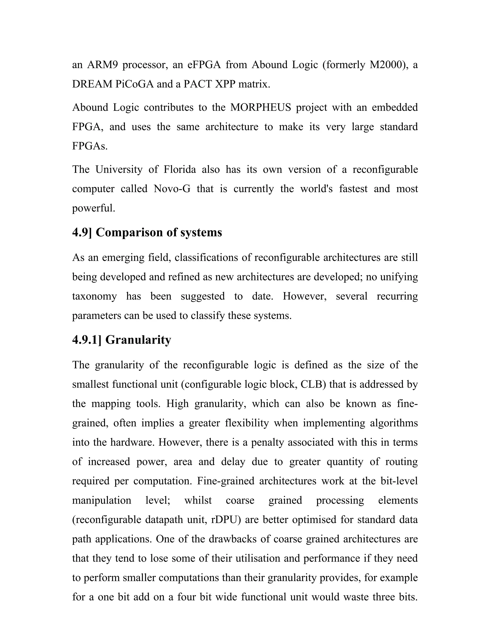 an ARM9 processor, an eFPGA from Abound Logic (formerly M2000), a
DREAM PiCoGA and a PACT XPP matrix.

Abound Logic contributes to the MORPHEUS project with an embedded
FPGA, and uses the same architecture to make its very large standard
FPGAs.

The University of Florida also has its own version of a reconfigurable
computer called Novo-G that is currently the world's fastest and most
powerful.

4.9] Comparison of systems
As an emerging field, classifications of reconfigurable architectures are still
being developed and refined as new architectures are developed; no unifying
taxonomy has been suggested to date. However, several recurring
parameters can be used to classify these systems.

4.9.1] Granularity
The granularity of the reconfigurable logic is defined as the size of the
smallest functional unit (configurable logic block, CLB) that is addressed by
the mapping tools. High granularity, which can also be known as fine-
grained, often implies a greater flexibility when implementing algorithms
into the hardware. However, there is a penalty associated with this in terms
of increased power, area and delay due to greater quantity of routing
required per computation. Fine-grained architectures work at the bit-level
manipulation    level;   whilst    coarse   grained    processing    elements
(reconfigurable datapath unit, rDPU) are better optimised for standard data
path applications. One of the drawbacks of coarse grained architectures are
that they tend to lose some of their utilisation and performance if they need
to perform smaller computations than their granularity provides, for example
for a one bit add on a four bit wide functional unit would waste three bits.
 