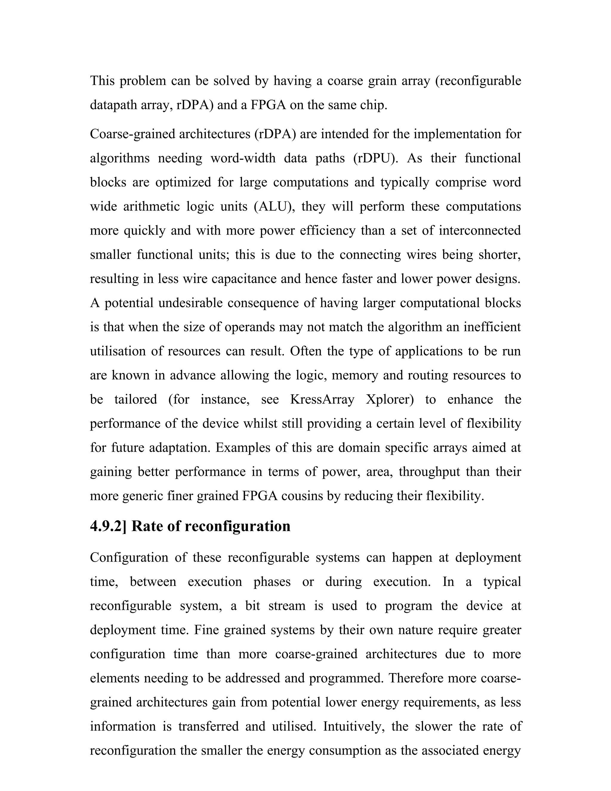 This problem can be solved by having a coarse grain array (reconfigurable
datapath array, rDPA) and a FPGA on the same chip.

Coarse-grained architectures (rDPA) are intended for the implementation for
algorithms needing word-width data paths (rDPU). As their functional
blocks are optimized for large computations and typically comprise word
wide arithmetic logic units (ALU), they will perform these computations
more quickly and with more power efficiency than a set of interconnected
smaller functional units; this is due to the connecting wires being shorter,
resulting in less wire capacitance and hence faster and lower power designs.
A potential undesirable consequence of having larger computational blocks
is that when the size of operands may not match the algorithm an inefficient
utilisation of resources can result. Often the type of applications to be run
are known in advance allowing the logic, memory and routing resources to
be tailored (for instance, see KressArray Xplorer) to enhance the
performance of the device whilst still providing a certain level of flexibility
for future adaptation. Examples of this are domain specific arrays aimed at
gaining better performance in terms of power, area, throughput than their
more generic finer grained FPGA cousins by reducing their flexibility.

4.9.2] Rate of reconfiguration
Configuration of these reconfigurable systems can happen at deployment
time, between execution phases or during execution. In a typical
reconfigurable system, a bit stream is used to program the device at
deployment time. Fine grained systems by their own nature require greater
configuration time than more coarse-grained architectures due to more
elements needing to be addressed and programmed. Therefore more coarse-
grained architectures gain from potential lower energy requirements, as less
information is transferred and utilised. Intuitively, the slower the rate of
reconfiguration the smaller the energy consumption as the associated energy
 