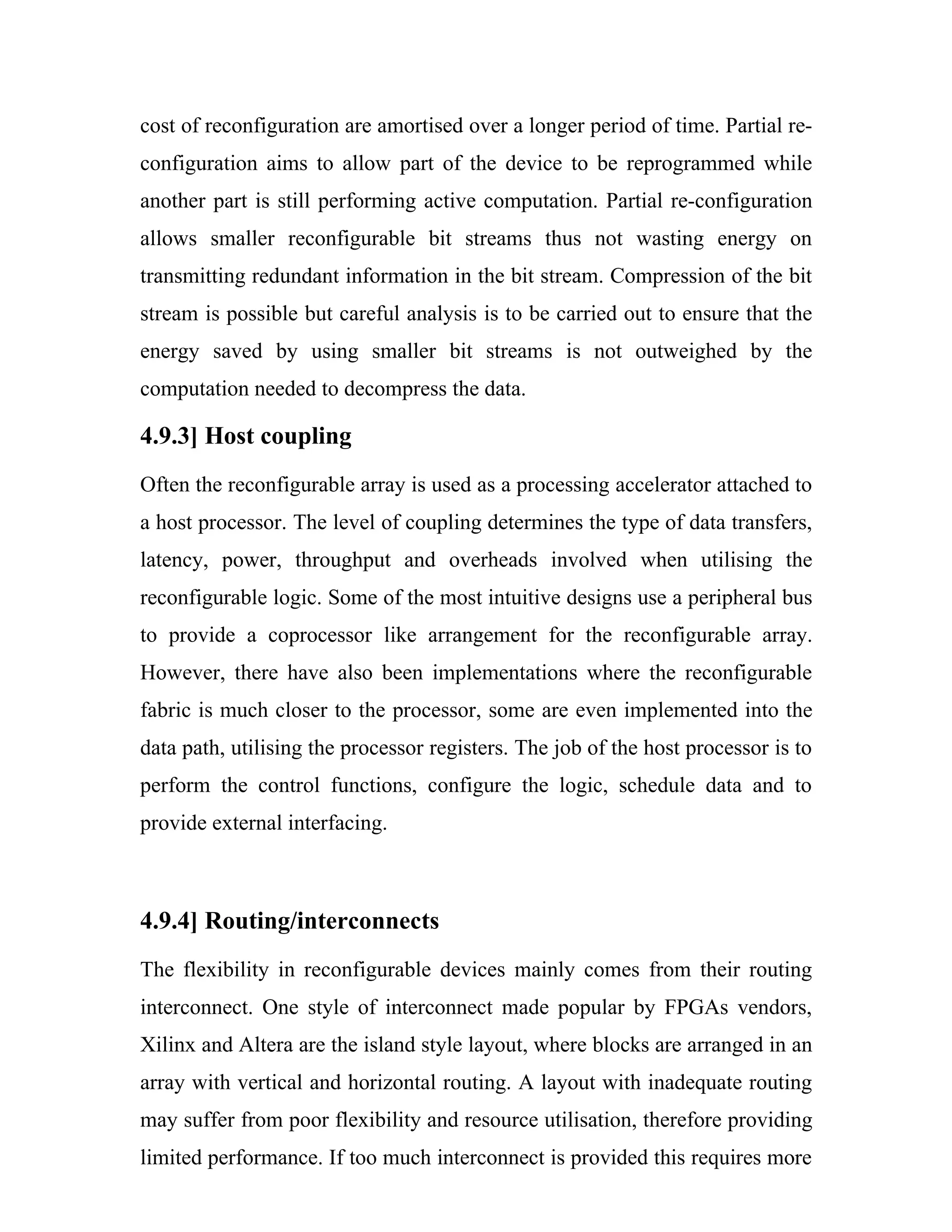 cost of reconfiguration are amortised over a longer period of time. Partial re-
configuration aims to allow part of the device to be reprogrammed while
another part is still performing active computation. Partial re-configuration
allows smaller reconfigurable bit streams thus not wasting energy on
transmitting redundant information in the bit stream. Compression of the bit
stream is possible but careful analysis is to be carried out to ensure that the
energy saved by using smaller bit streams is not outweighed by the
computation needed to decompress the data.

4.9.3] Host coupling
Often the reconfigurable array is used as a processing accelerator attached to
a host processor. The level of coupling determines the type of data transfers,
latency, power, throughput and overheads involved when utilising the
reconfigurable logic. Some of the most intuitive designs use a peripheral bus
to provide a coprocessor like arrangement for the reconfigurable array.
However, there have also been implementations where the reconfigurable
fabric is much closer to the processor, some are even implemented into the
data path, utilising the processor registers. The job of the host processor is to
perform the control functions, configure the logic, schedule data and to
provide external interfacing.



4.9.4] Routing/interconnects
The flexibility in reconfigurable devices mainly comes from their routing
interconnect. One style of interconnect made popular by FPGAs vendors,
Xilinx and Altera are the island style layout, where blocks are arranged in an
array with vertical and horizontal routing. A layout with inadequate routing
may suffer from poor flexibility and resource utilisation, therefore providing
limited performance. If too much interconnect is provided this requires more
 