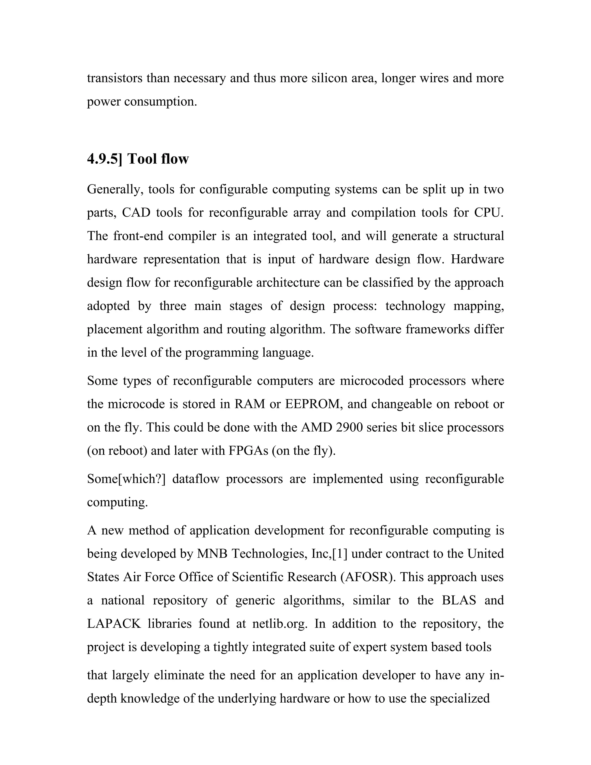 transistors than necessary and thus more silicon area, longer wires and more
power consumption.



4.9.5] Tool flow
Generally, tools for configurable computing systems can be split up in two
parts, CAD tools for reconfigurable array and compilation tools for CPU.
The front-end compiler is an integrated tool, and will generate a structural
hardware representation that is input of hardware design flow. Hardware
design flow for reconfigurable architecture can be classified by the approach
adopted by three main stages of design process: technology mapping,
placement algorithm and routing algorithm. The software frameworks differ
in the level of the programming language.

Some types of reconfigurable computers are microcoded processors where
the microcode is stored in RAM or EEPROM, and changeable on reboot or
on the fly. This could be done with the AMD 2900 series bit slice processors
(on reboot) and later with FPGAs (on the fly).

Some[which?] dataflow processors are implemented using reconfigurable
computing.

A new method of application development for reconfigurable computing is
being developed by MNB Technologies, Inc,[1] under contract to the United
States Air Force Office of Scientific Research (AFOSR). This approach uses
a national repository of generic algorithms, similar to the BLAS and
LAPACK libraries found at netlib.org. In addition to the repository, the
project is developing a tightly integrated suite of expert system based tools

that largely eliminate the need for an application developer to have any in-
depth knowledge of the underlying hardware or how to use the specialized
 